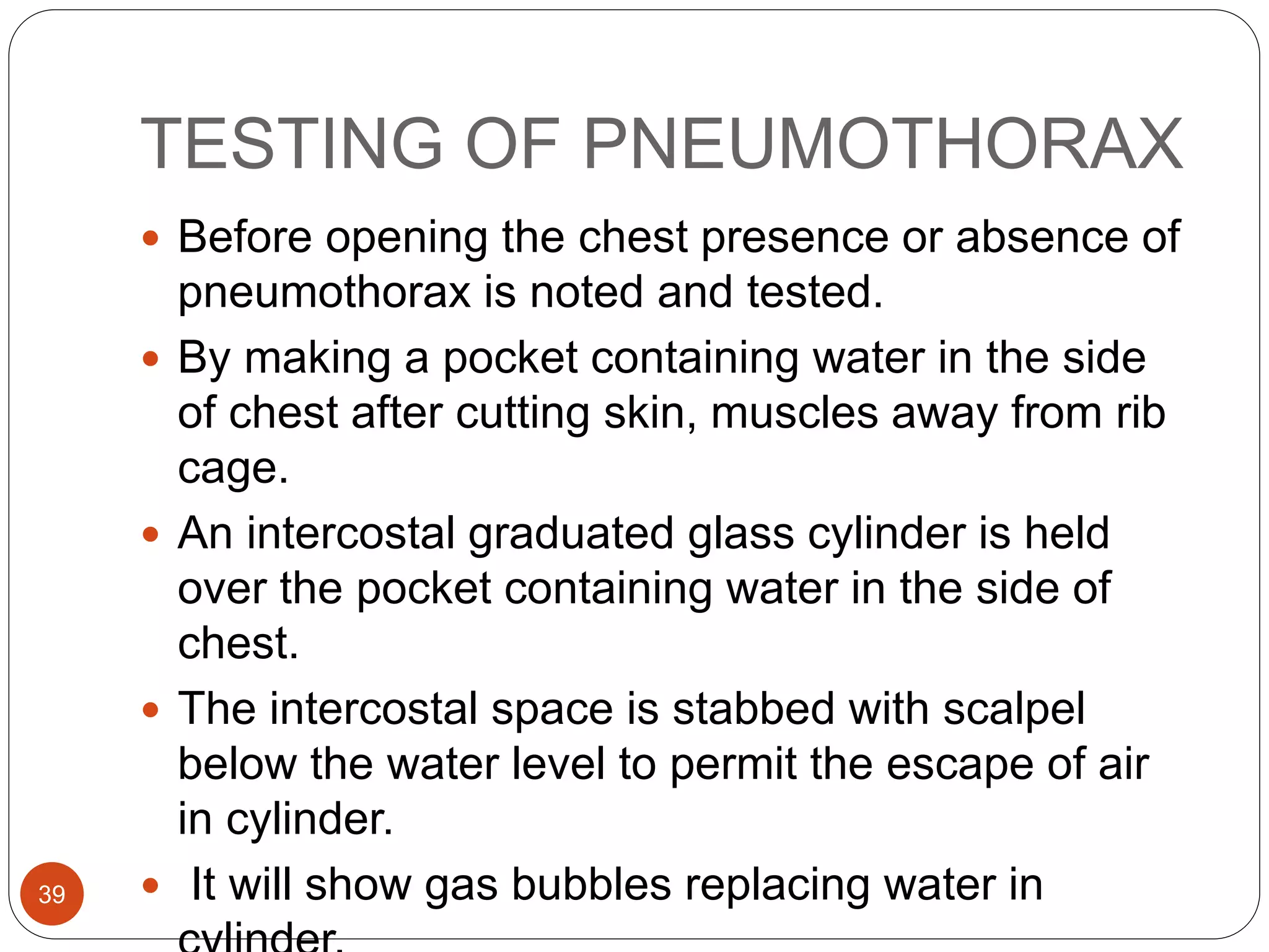 TESTING OF PNEUMOTHORAX
39
 Before opening the chest presence or absence of
pneumothorax is noted and tested.
 By making a pocket containing water in the side
of chest after cutting skin, muscles away from rib
cage.
 An intercostal graduated glass cylinder is held
over the pocket containing water in the side of
chest.
 The intercostal space is stabbed with scalpel
below the water level to permit the escape of air
in cylinder.
 It will show gas bubbles replacing water in
 