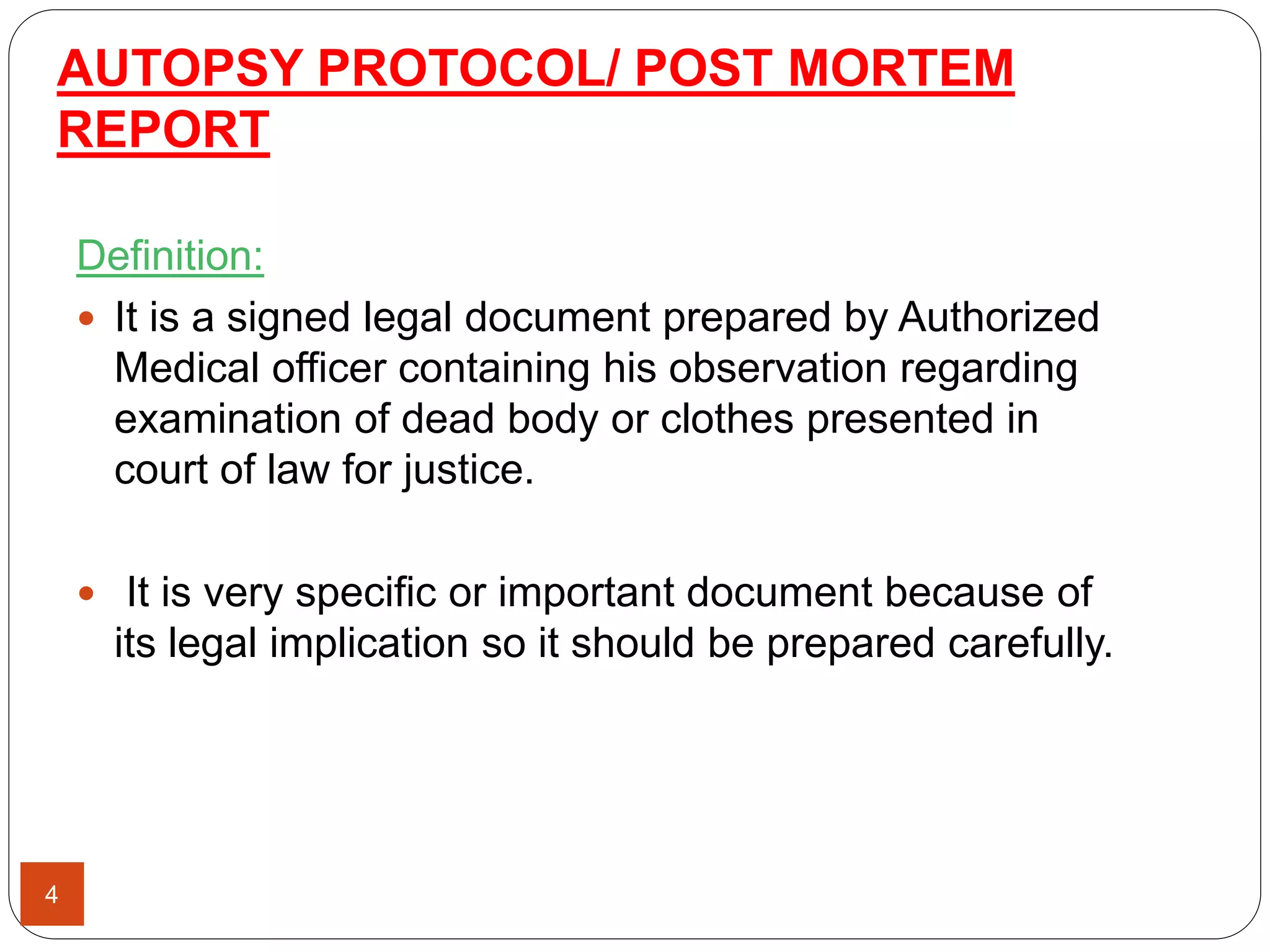 AUTOPSY PROTOCOL/ POST MORTEM
REPORT
4
Definition:
 It is a signed legal document prepared by Authorized
Medical officer containing his observation regarding
examination of dead body or clothes presented in
court of law for justice.
 It is very specific or important document because of
its legal implication so it should be prepared carefully.
 