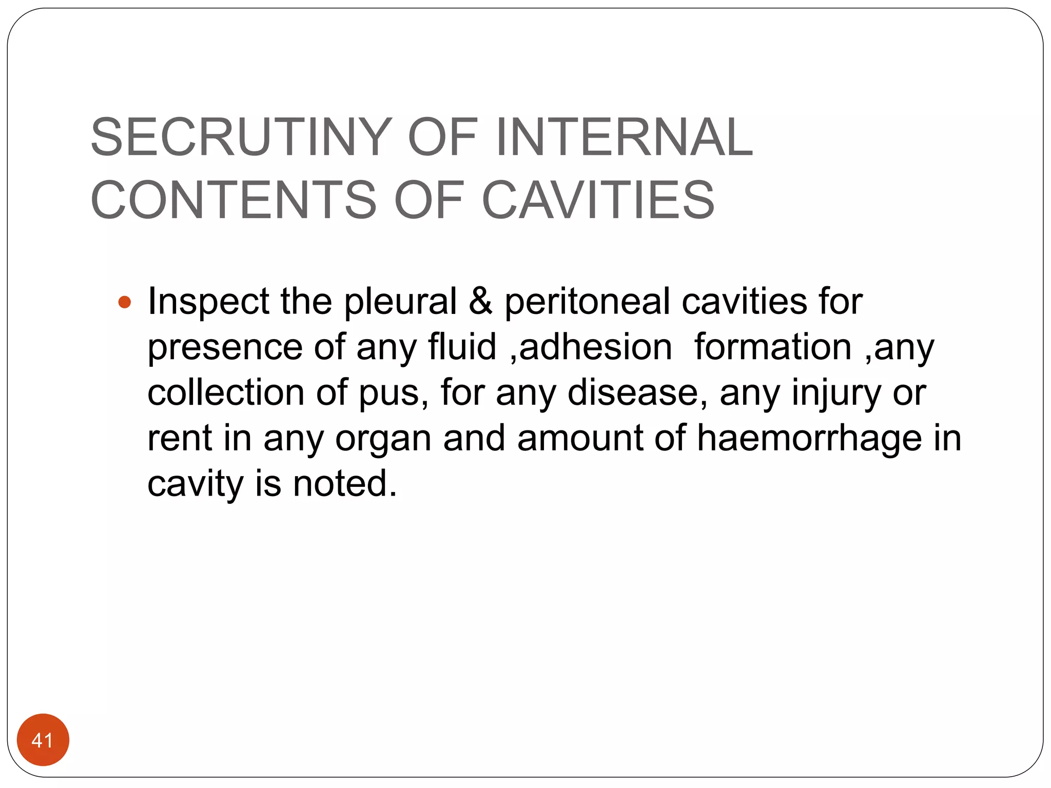 SECRUTINY OF INTERNAL
CONTENTS OF CAVITIES
41
 Inspect the pleural & peritoneal cavities for
presence of any fluid ,adhesion formation ,any
collection of pus, for any disease, any injury or
rent in any organ and amount of haemorrhage in
cavity is noted.
 
