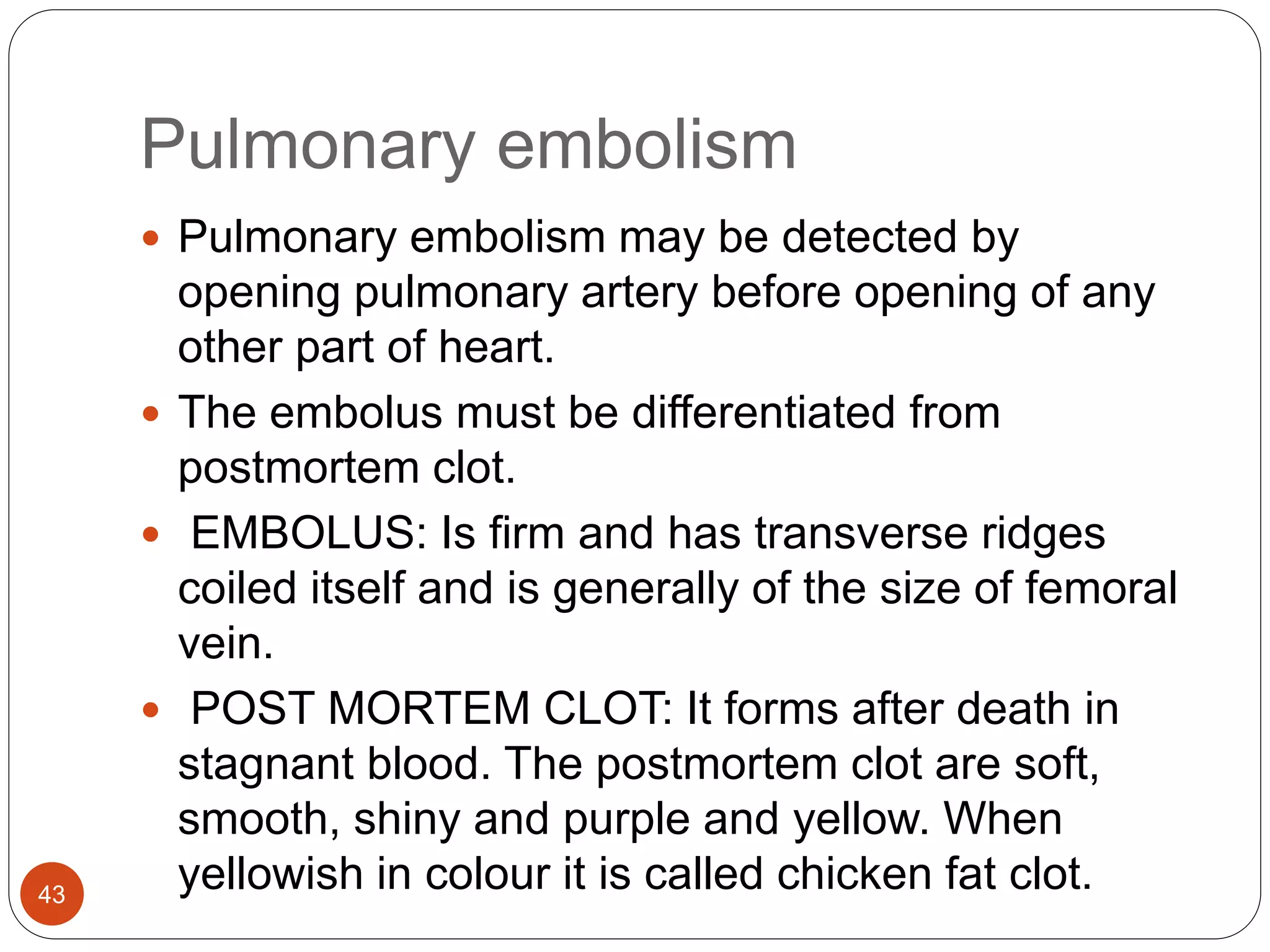 Pulmonary embolism
43
 Pulmonary embolism may be detected by
opening pulmonary artery before opening of any
other part of heart.
 The embolus must be differentiated from
postmortem clot.
 EMBOLUS: Is firm and has transverse ridges
coiled itself and is generally of the size of femoral
vein.
 POST MORTEM CLOT: It forms after death in
stagnant blood. The postmortem clot are soft,
smooth, shiny and purple and yellow. When
yellowish in colour it is called chicken fat clot.
 