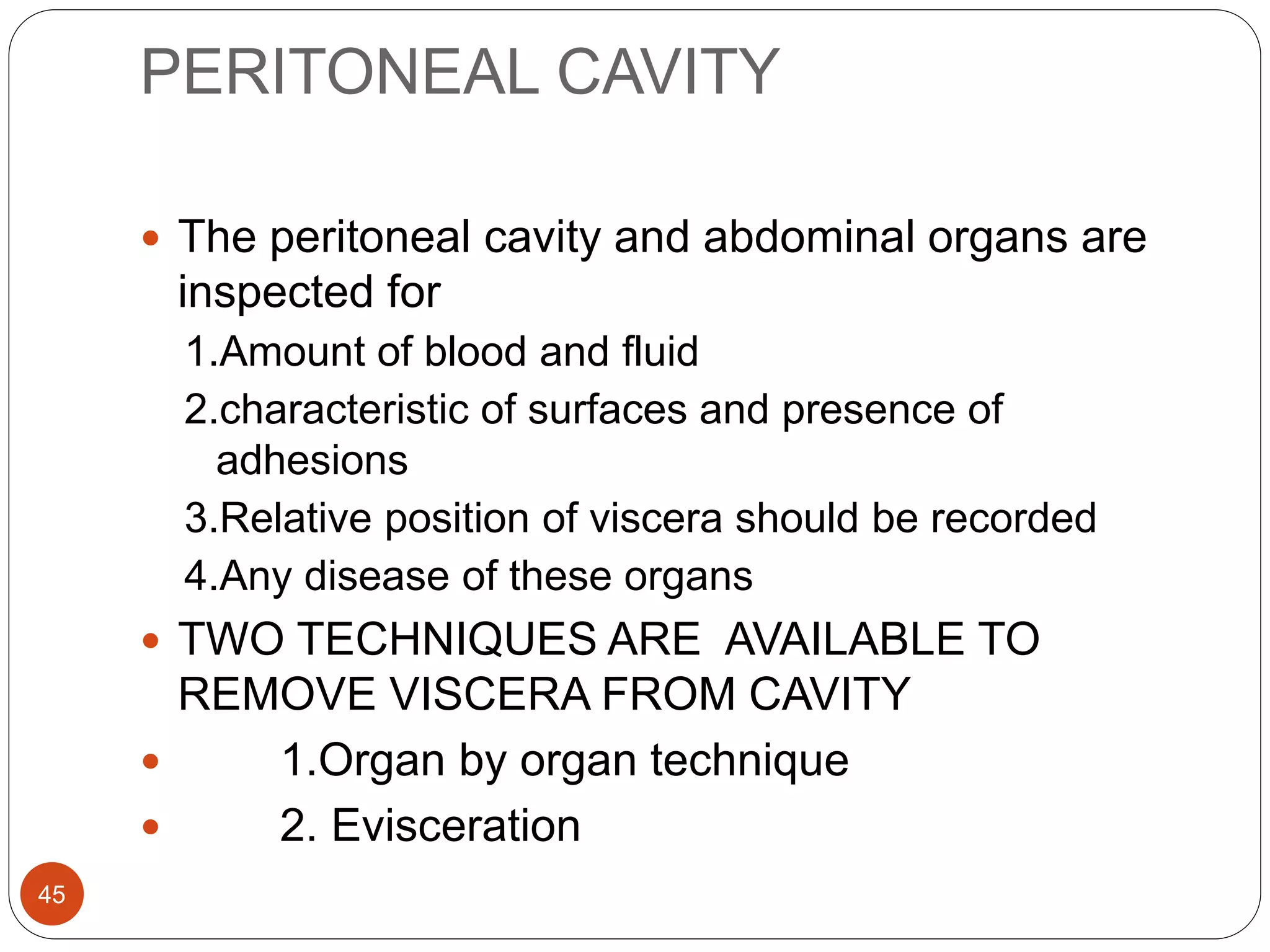 PERITONEAL CAVITY
45
 The peritoneal cavity and abdominal organs are
inspected for
1.Amount of blood and fluid
2.characteristic of surfaces and presence of
adhesions
3.Relative position of viscera should be recorded
4.Any disease of these organs
 TWO TECHNIQUES ARE AVAILABLE TO
REMOVE VISCERA FROM CAVITY
 1.Organ by organ technique
 2. Evisceration
 