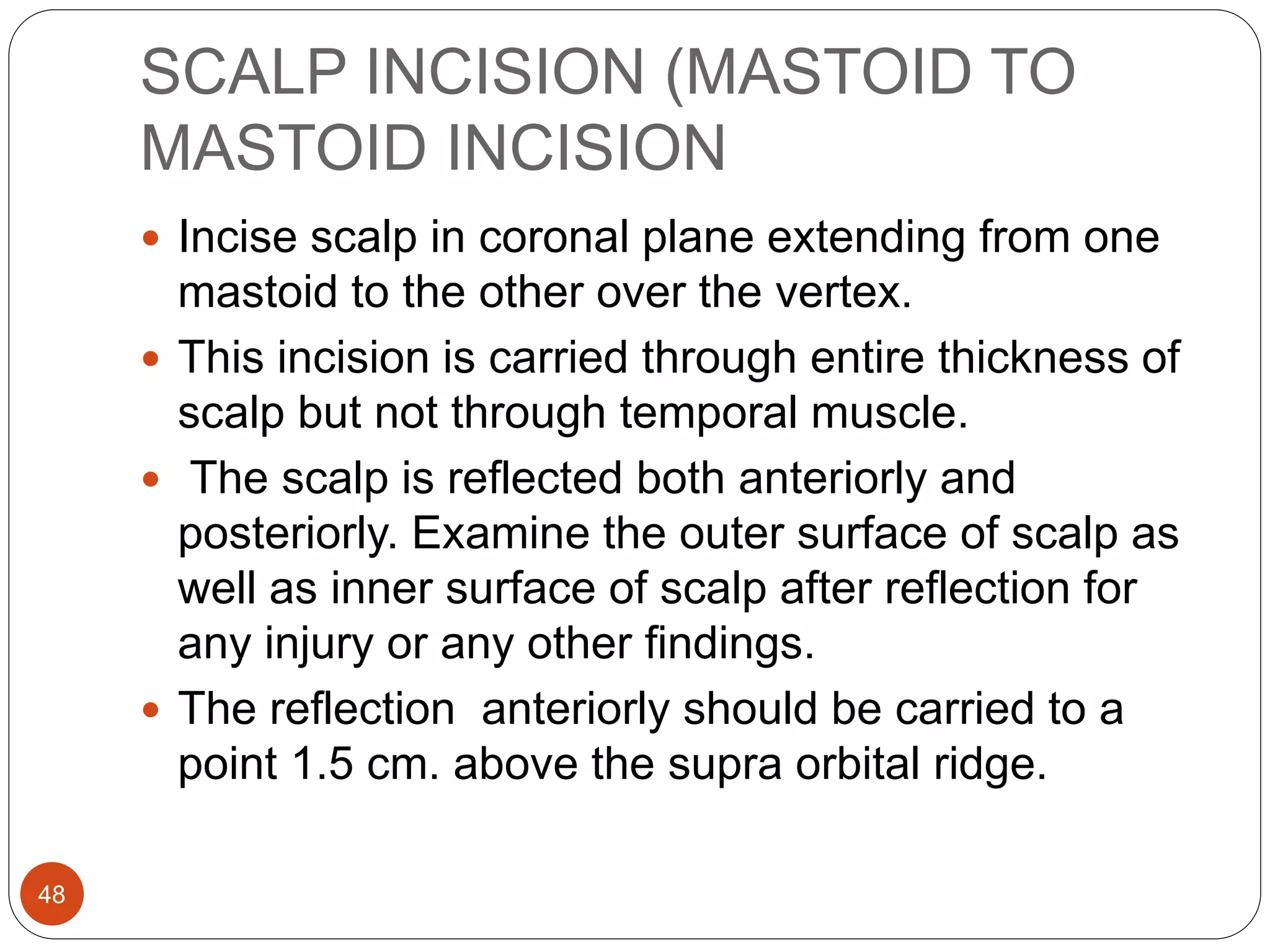 SCALP INCISION (MASTOID TO
MASTOID INCISION
48
 Incise scalp in coronal plane extending from one
mastoid to the other over the vertex.
 This incision is carried through entire thickness of
scalp but not through temporal muscle.
 The scalp is reflected both anteriorly and
posteriorly. Examine the outer surface of scalp as
well as inner surface of scalp after reflection for
any injury or any other findings.
 The reflection anteriorly should be carried to a
point 1.5 cm. above the supra orbital ridge.
 