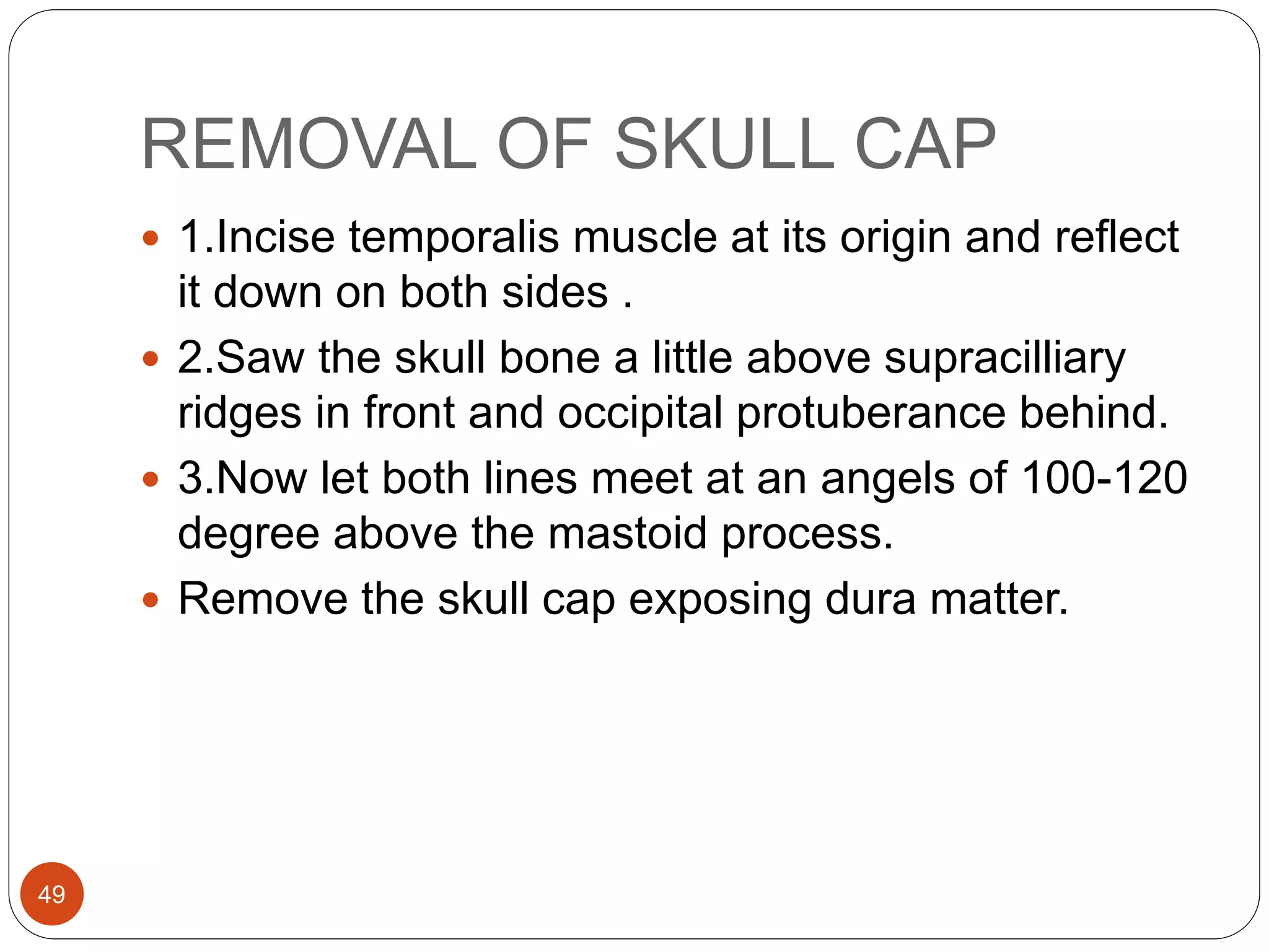 REMOVAL OF SKULL CAP
49
 1.Incise temporalis muscle at its origin and reflect
it down on both sides .
 2.Saw the skull bone a little above supracilliary
ridges in front and occipital protuberance behind.
 3.Now let both lines meet at an angels of 100-120
degree above the mastoid process.
 Remove the skull cap exposing dura matter.
 