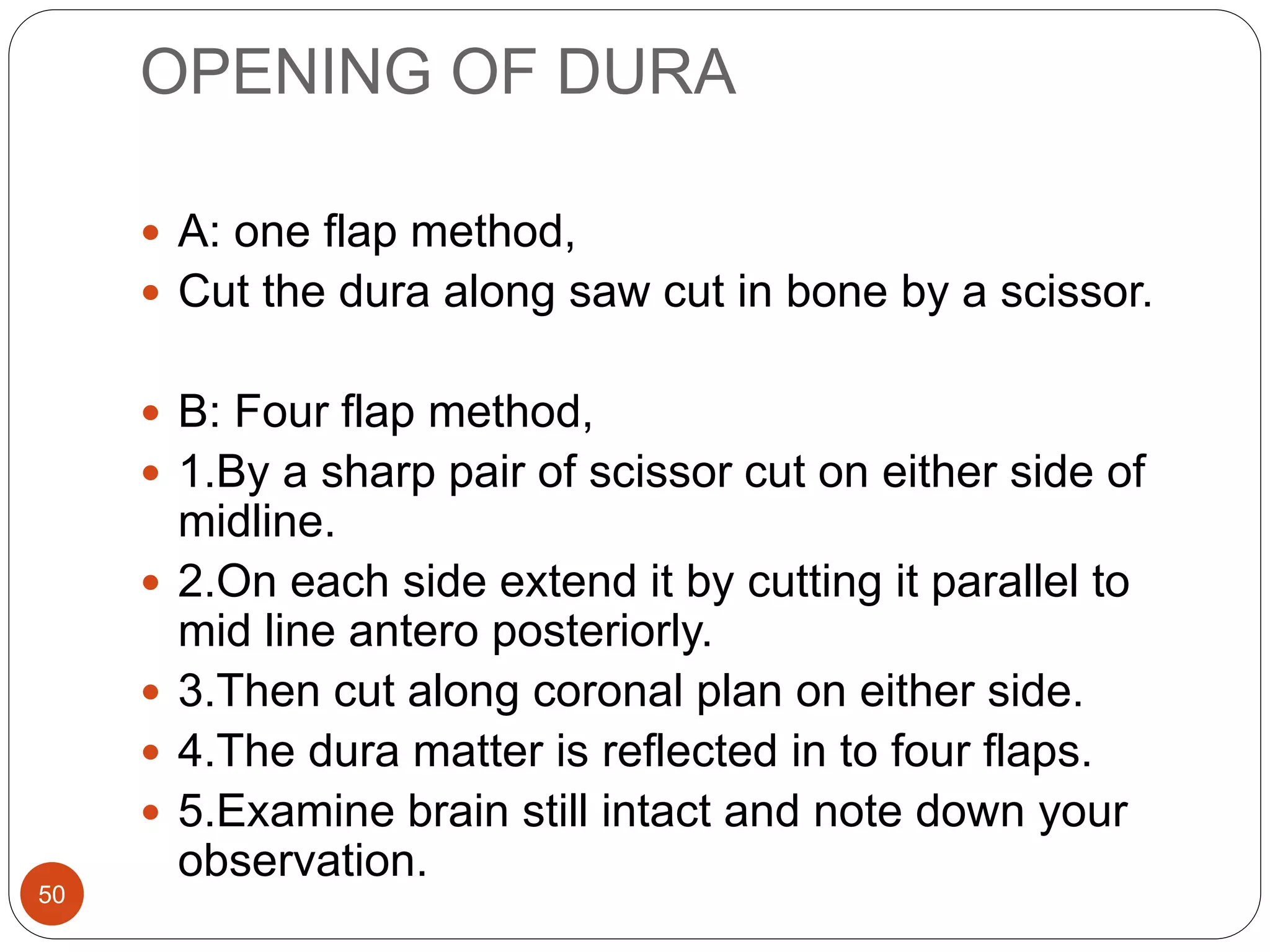 OPENING OF DURA
50
 A: one flap method,
 Cut the dura along saw cut in bone by a scissor.
 B: Four flap method,
 1.By a sharp pair of scissor cut on either side of
midline.
 2.On each side extend it by cutting it parallel to
mid line antero posteriorly.
 3.Then cut along coronal plan on either side.
 4.The dura matter is reflected in to four flaps.
 5.Examine brain still intact and note down your
observation.
 