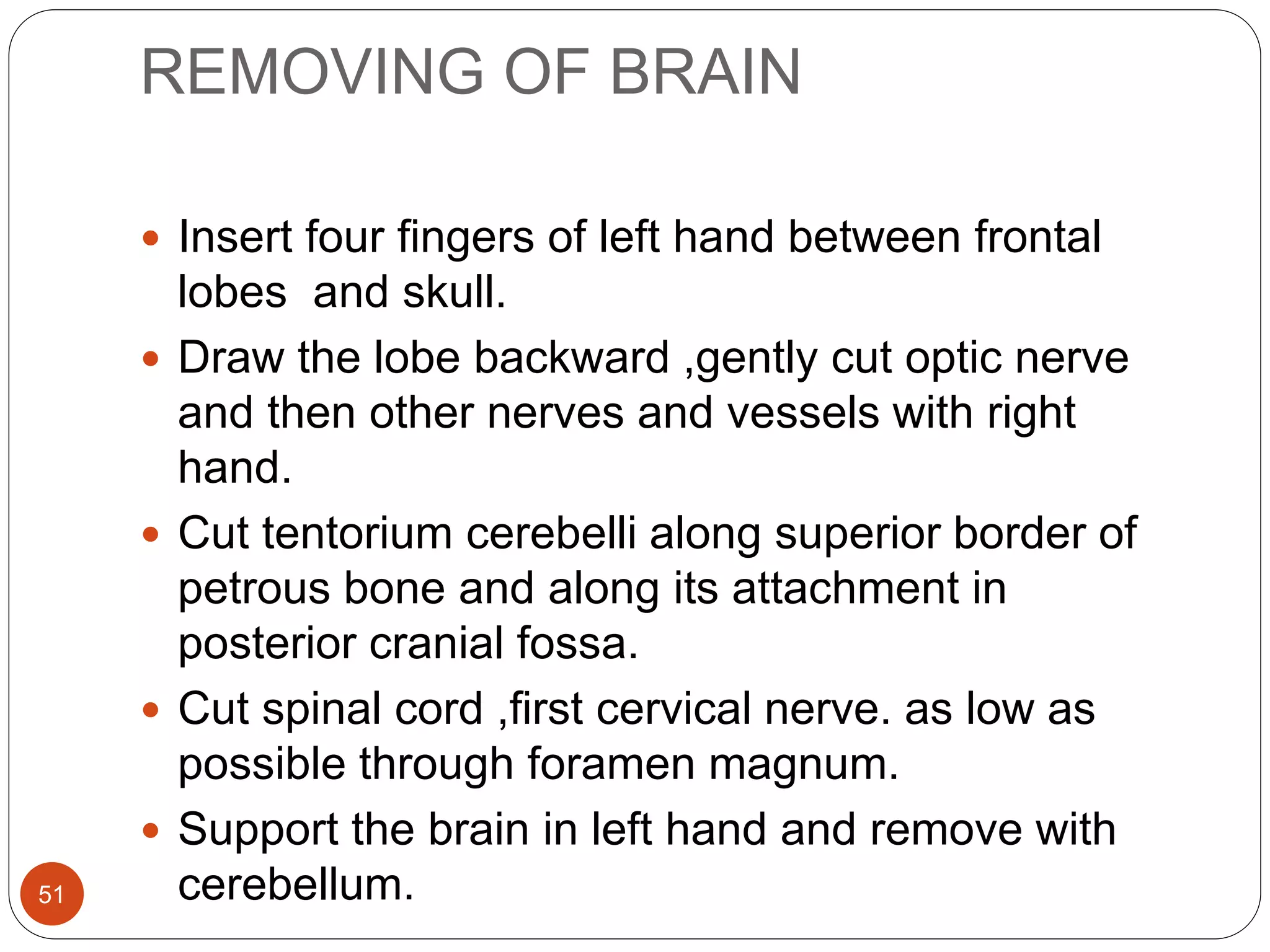 REMOVING OF BRAIN
51
 Insert four fingers of left hand between frontal
lobes and skull.
 Draw the lobe backward ,gently cut optic nerve
and then other nerves and vessels with right
hand.
 Cut tentorium cerebelli along superior border of
petrous bone and along its attachment in
posterior cranial fossa.
 Cut spinal cord ,first cervical nerve. as low as
possible through foramen magnum.
 Support the brain in left hand and remove with
cerebellum.
 