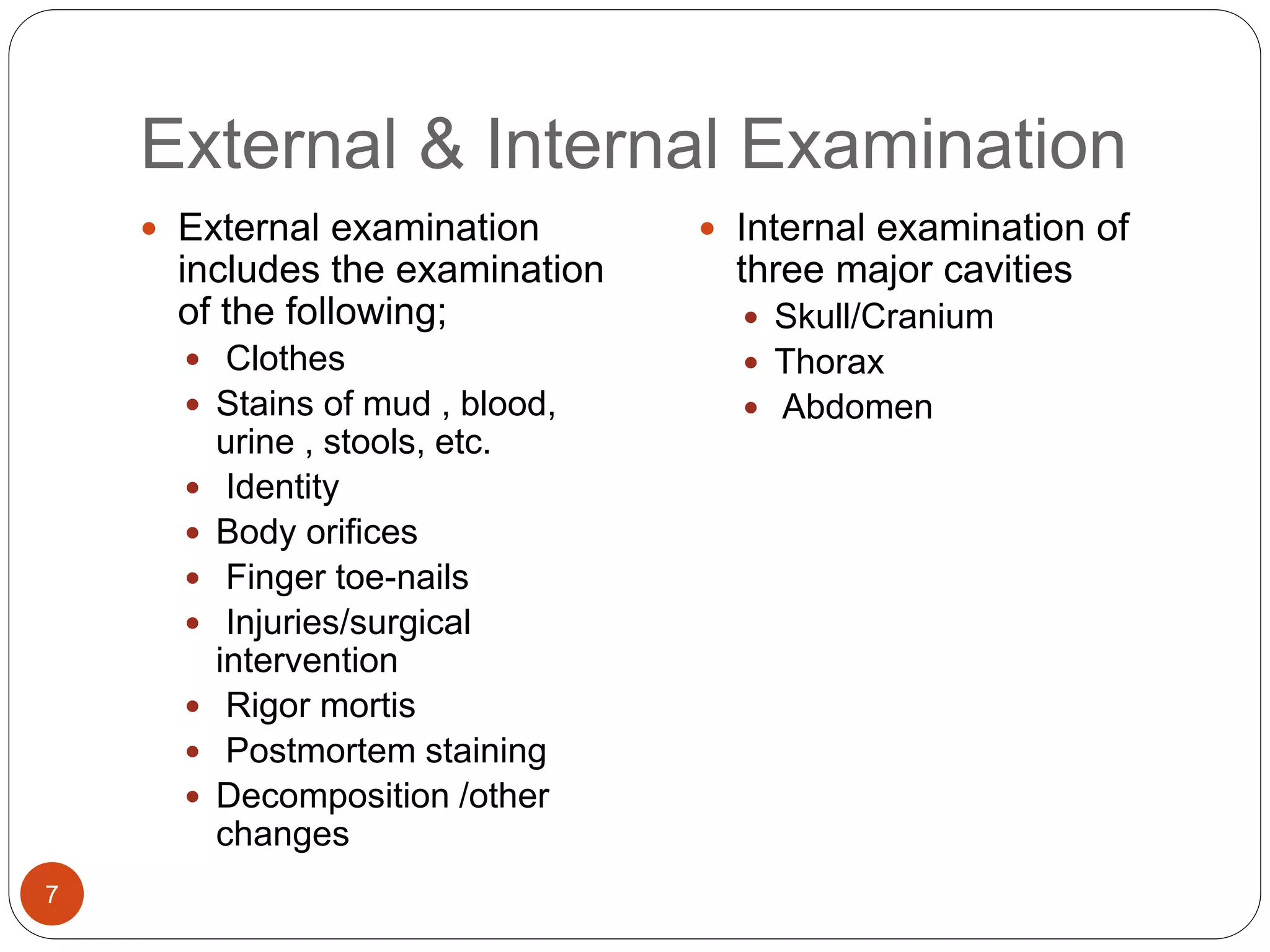 External & Internal Examination
7
 External examination
includes the examination
of the following;
 Clothes
 Stains of mud , blood,
urine , stools, etc.
 Identity
 Body orifices
 Finger toe-nails
 Injuries/surgical
intervention
 Rigor mortis
 Postmortem staining
 Decomposition /other
changes
 Internal examination of
three major cavities
 Skull/Cranium
 Thorax
 Abdomen
 