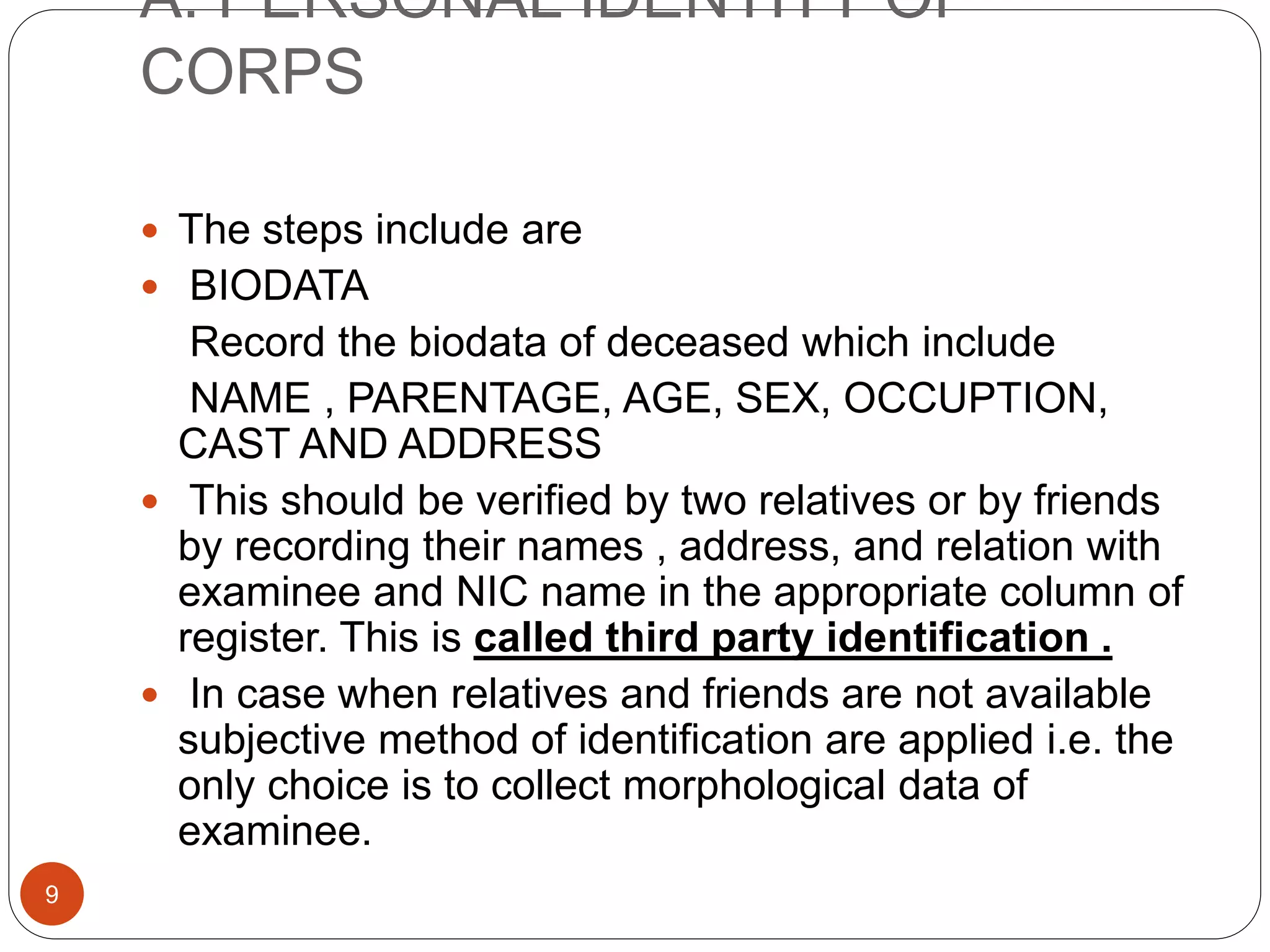 A. PERSONAL IDENTITY OF
CORPS
9
 The steps include are
 BIODATA
Record the biodata of deceased which include
NAME , PARENTAGE, AGE, SEX, OCCUPTION,
CAST AND ADDRESS
 This should be verified by two relatives or by friends
by recording their names , address, and relation with
examinee and NIC name in the appropriate column of
register. This is called third party identification .
 In case when relatives and friends are not available
subjective method of identification are applied i.e. the
only choice is to collect morphological data of
examinee.
 