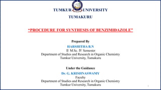 TUMKUR UNIVERSITY
TUMAKURU
“PROCEDURE FOR SYNTHESIS OF BENZIMIDAZOLE”
Prepared By
HARSHITHA B.N
Ⅱ M.Sc. Ⅳ Semester
Department of Studies and Research in Organic Chemistry
Tumkur University, Tumakuru
Under the Guidance
Dr. G. KRISHNASWAMY
Faculty
Department of Studies and Research in Organic Chemistry
Tumkur University, Tumakuru 1
 
