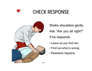 Shake shoulders gently
Ask “Are you all right?”
If he responds
CHECK RESPONSE
If he responds
• Leave as you find him.
• Find out what is wrong.
• Reassess regularly.
 