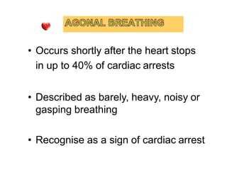• Occurs shortly after the heart stops
in up to 40% of cardiac arrests
• Described as barely, heavy, noisy or
gasping breathing
• Recognise as a sign of cardiac arrest
 
