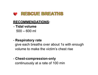 RECOMMENDATIONS:
- Tidal volume
500 – 600 ml
- Respiratory rate
give each breaths over about 1s with enough
volume to make the victim’s chest rise
- Chest-compression-only
continuously at a rate of 100 min
 
