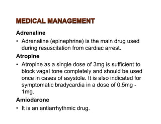 Adrenaline
• Adrenaline (epinephrine) is the main drug used
during resuscitation from cardiac arrest.
Atropine
• Atropine as a single dose of 3mg is sufficient to• Atropine as a single dose of 3mg is sufficient to
block vagal tone completely and should be used
once in cases of asystole. It is also indicated for
symptomatic bradycardia in a dose of 0.5mg -
1mg.
Amiodarone
• It is an antiarrhythmic drug.
 
