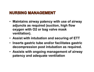• Maintains airway patency with use of airway
adjuncts as required (suction, high flow
oxygen with O2 or bag valve mask
ventilation).
• Assist with intubation and securing of ETT
• Inserts gastric tube and/or facilitates gastric
decompression post intubation as required.
• Assists with ongoing management of airway
patency and adequate ventilation
 