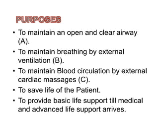 • To maintain an open and clear airway
(A).
• To maintain breathing by external
ventilation (B).ventilation (B).
• To maintain Blood circulation by external
cardiac massages (C).
• To save life of the Patient.
• To provide basic life support till medical
and advanced life support arrives.
 