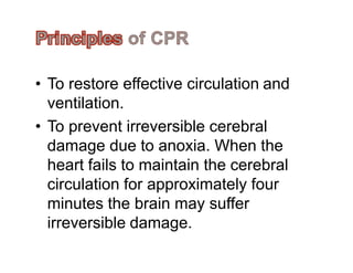 • To restore effective circulation and
ventilation.
• To prevent irreversible cerebral
damage due to anoxia. When thedamage due to anoxia. When the
heart fails to maintain the cerebral
circulation for approximately four
minutes the brain may suffer
irreversible damage.
 