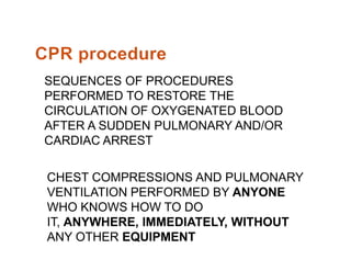 SEQUENCES OF PROCEDURES
PERFORMED TO RESTORE THE
CIRCULATION OF OXYGENATED BLOOD
AFTER A SUDDEN PULMONARY AND/OR
CARDIAC ARRESTCARDIAC ARREST
CHEST COMPRESSIONS AND PULMONARY
VENTILATION PERFORMED BY ANYONE
WHO KNOWS HOW TO DO
IT, ANYWHERE, IMMEDIATELY, WITHOUT
ANY OTHER EQUIPMENT
 