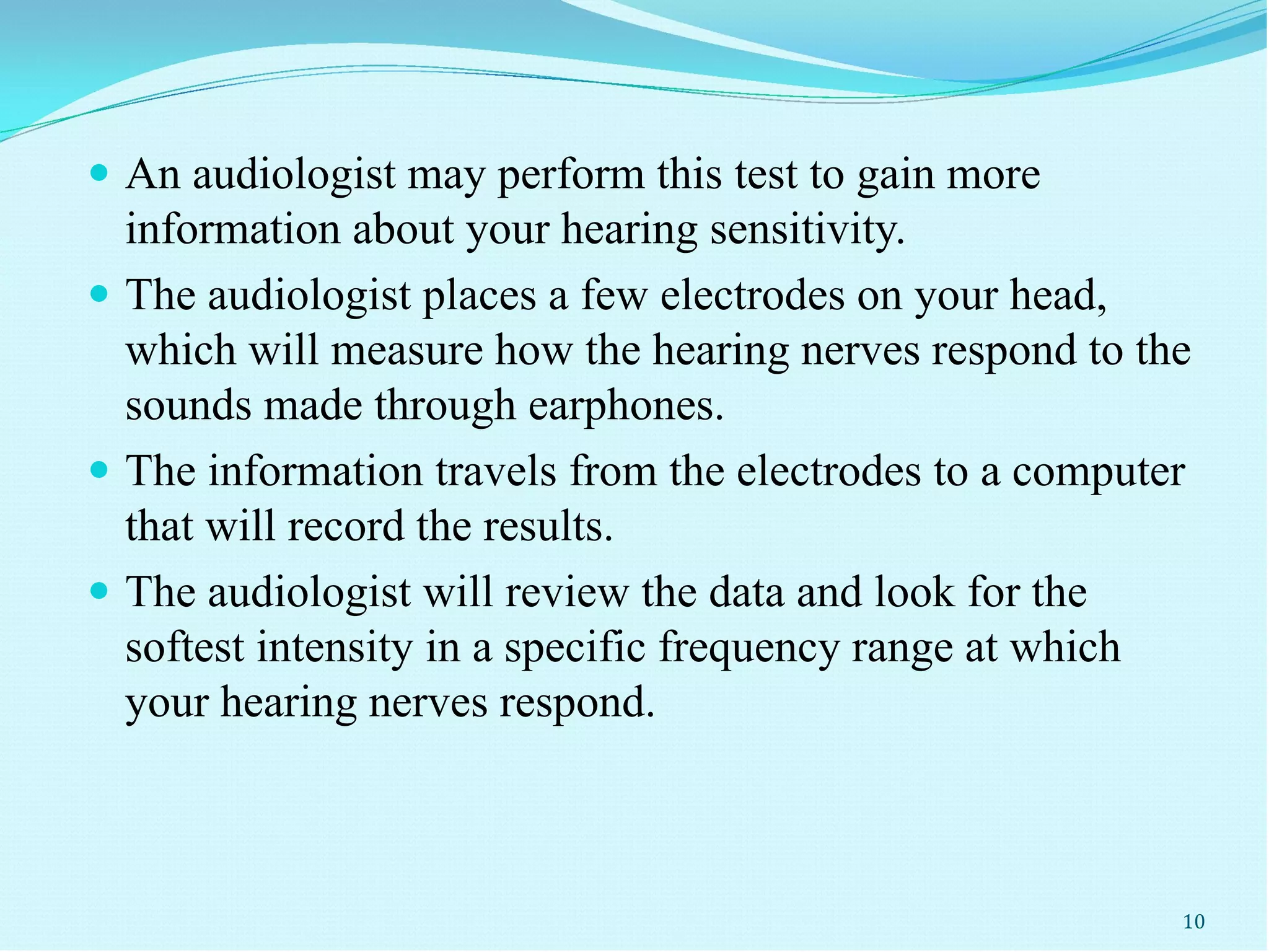  An audiologist may perform this test to gain more
information about your hearing sensitivity.
 The audiologist places a few electrodes on your head,
which will measure how the hearing nerves respond to the
sounds made through earphones.
 The information travels from the electrodes to a computer
that will record the results.
 The audiologist will review the data and look for the
softest intensity in a specific frequency range at which
your hearing nerves respond.
10
 