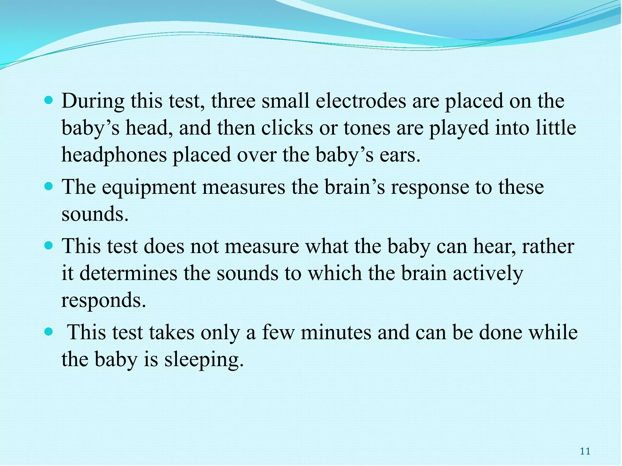  During this test, three small electrodes are placed on the
baby’s head, and then clicks or tones are played into little
headphones placed over the baby’s ears.
 The equipment measures the brain’s response to these
sounds.
 This test does not measure what the baby can hear, rather
it determines the sounds to which the brain actively
responds.
 This test takes only a few minutes and can be done while
the baby is sleeping.
11
 