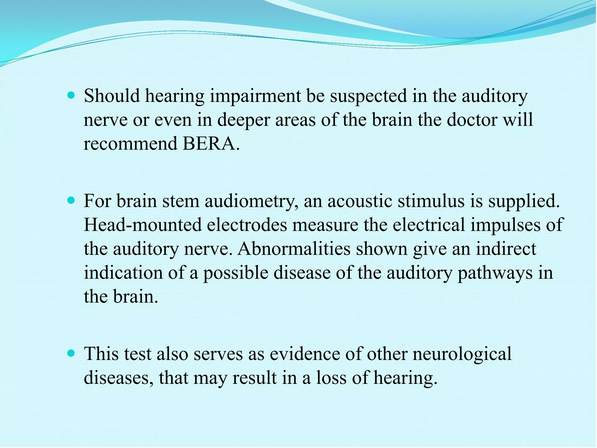  Should hearing impairment be suspected in the auditory
nerve or even in deeper areas of the brain the doctor will
recommend BERA.
 For brain stem audiometry, an acoustic stimulus is supplied.
Head-mounted electrodes measure the electrical impulses of
the auditory nerve. Abnormalities shown give an indirect
indication of a possible disease of the auditory pathways in
the brain.
 This test also serves as evidence of other neurological
diseases, that may result in a loss of hearing.
 