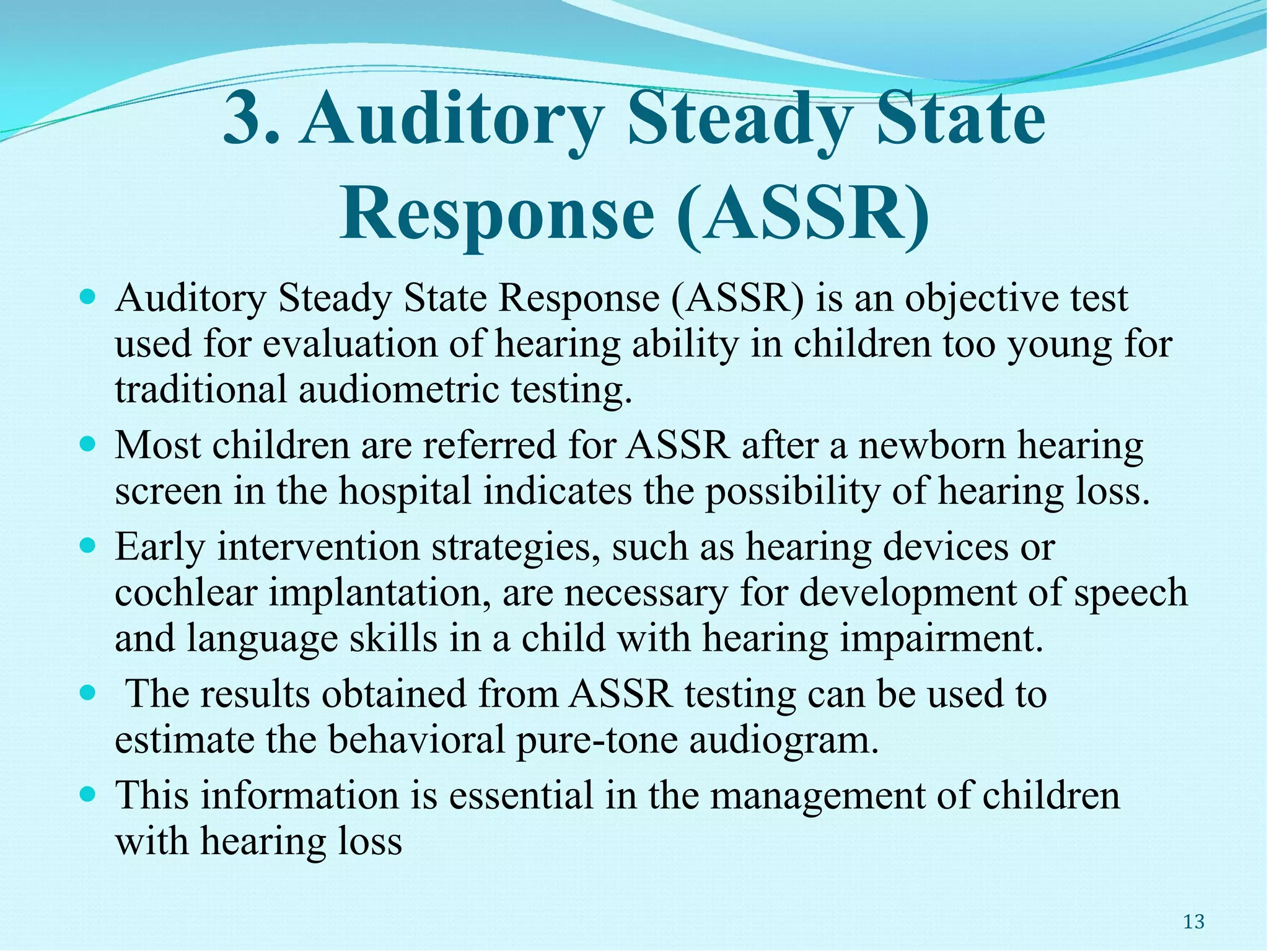 3. Auditory Steady State
Response (ASSR)
 Auditory Steady State Response (ASSR) is an objective test
used for evaluation of hearing ability in children too young for
traditional audiometric testing.
 Most children are referred for ASSR after a newborn hearing
screen in the hospital indicates the possibility of hearing loss.
 Early intervention strategies, such as hearing devices or
cochlear implantation, are necessary for development of speech
and language skills in a child with hearing impairment.
 The results obtained from ASSR testing can be used to
estimate the behavioral pure-tone audiogram.
 This information is essential in the management of children
with hearing loss
13
 
