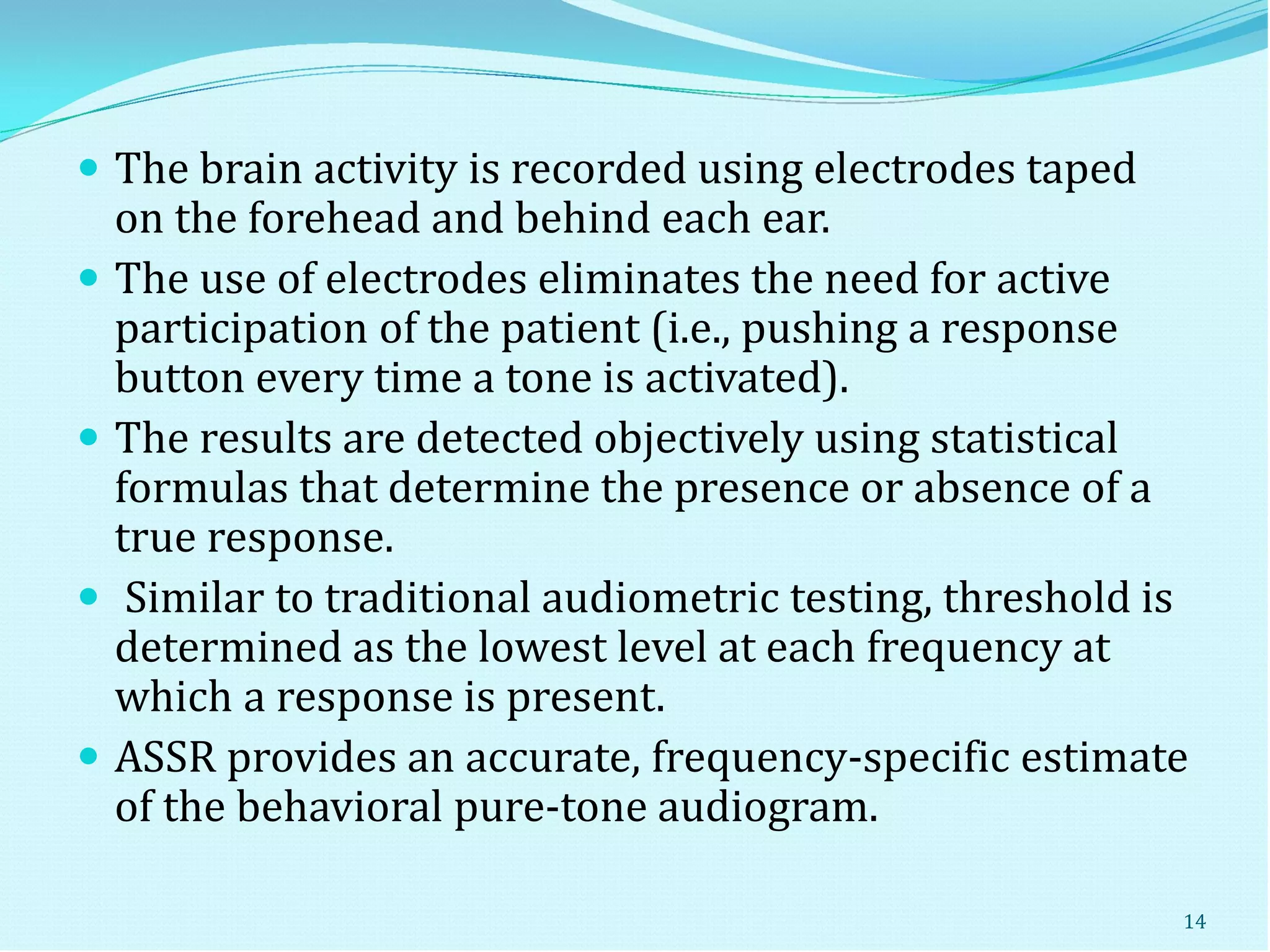  The brain activity is recorded using electrodes taped
on the forehead and behind each ear.
 The use of electrodes eliminates the need for active
participation of the patient (i.e., pushing a response
button every time a tone is activated).
 The results are detected objectively using statistical
formulas that determine the presence or absence of a
true response.
 Similar to traditional audiometric testing, threshold is
determined as the lowest level at each frequency at
which a response is present.
 ASSR provides an accurate, frequency-specific estimate
of the behavioral pure-tone audiogram.
14
 