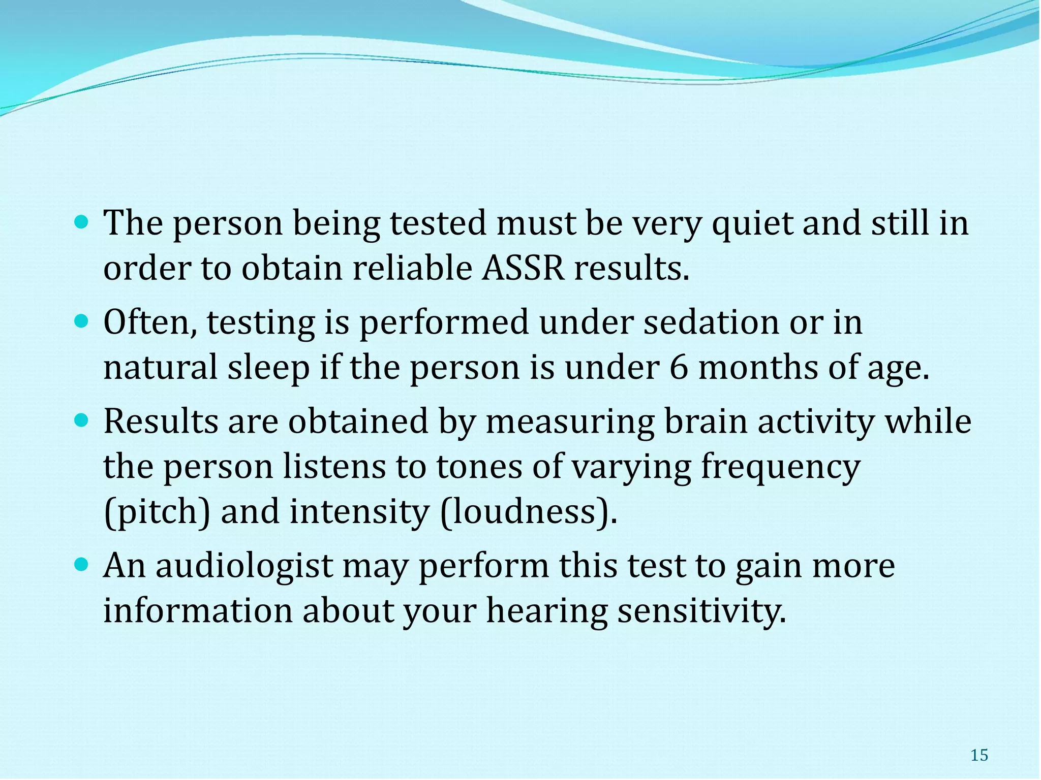  The person being tested must be very quiet and still in
order to obtain reliable ASSR results.
 Often, testing is performed under sedation or in
natural sleep if the person is under 6 months of age.
 Results are obtained by measuring brain activity while
the person listens to tones of varying frequency
(pitch) and intensity (loudness).
 An audiologist may perform this test to gain more
information about your hearing sensitivity.
15
 