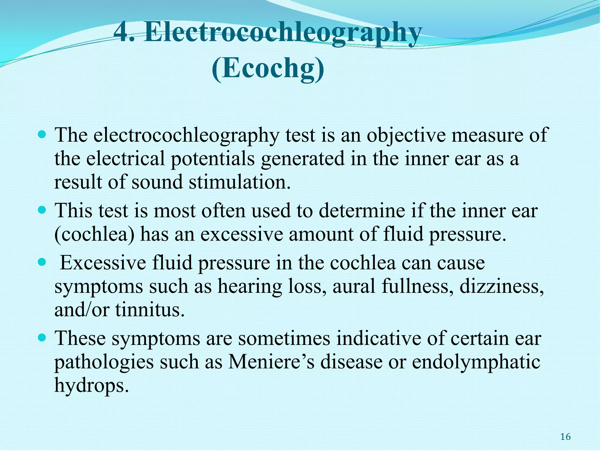 4. Electrocochleography
(Ecochg)
 The electrocochleography test is an objective measure of
the electrical potentials generated in the inner ear as a
result of sound stimulation.
 This test is most often used to determine if the inner ear
(cochlea) has an excessive amount of fluid pressure.
 Excessive fluid pressure in the cochlea can cause
symptoms such as hearing loss, aural fullness, dizziness,
and/or tinnitus.
 These symptoms are sometimes indicative of certain ear
pathologies such as Meniere’s disease or endolymphatic
hydrops.
16
 