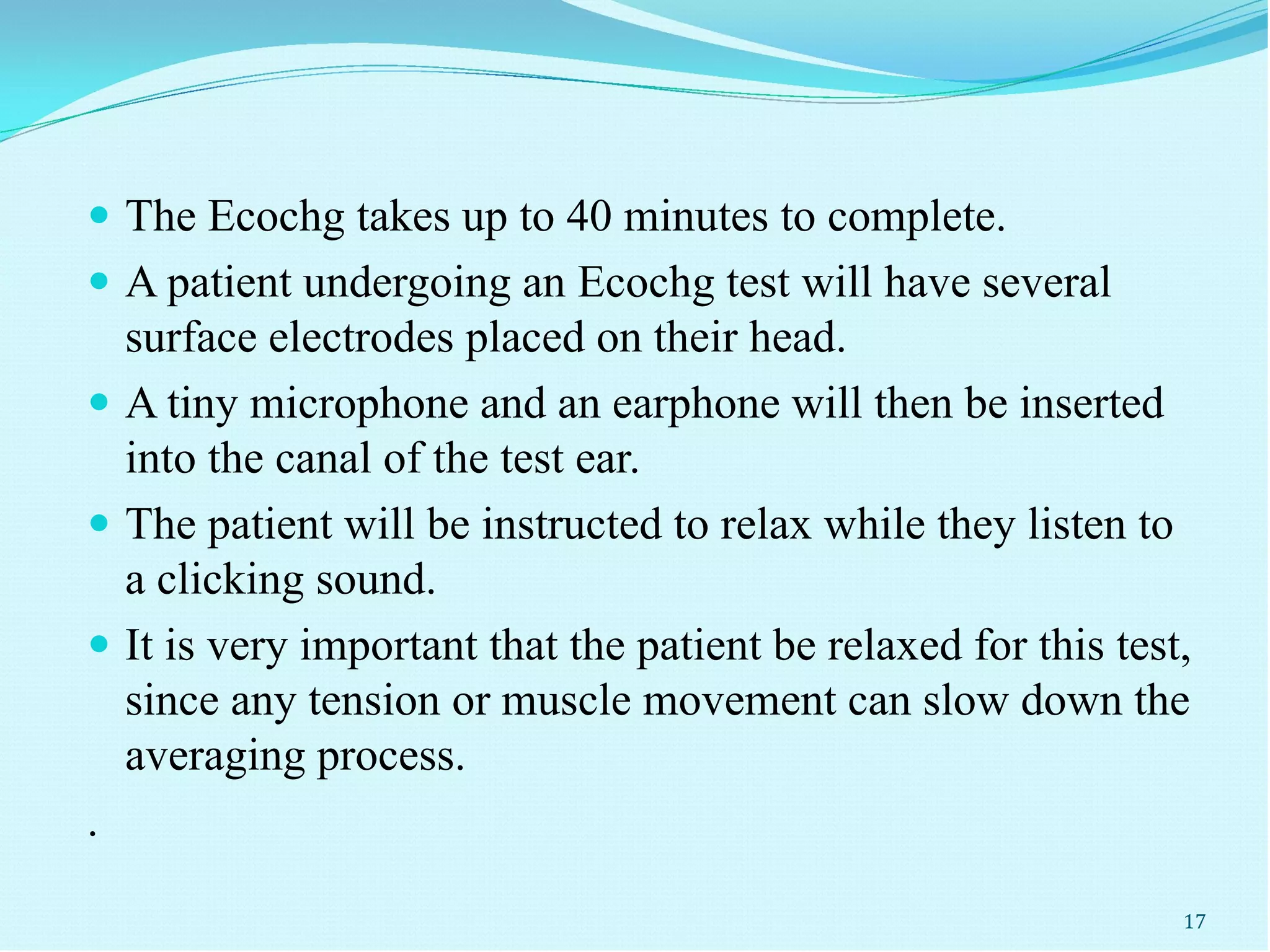  The Ecochg takes up to 40 minutes to complete.
 A patient undergoing an Ecochg test will have several
surface electrodes placed on their head.
 A tiny microphone and an earphone will then be inserted
into the canal of the test ear.
 The patient will be instructed to relax while they listen to
a clicking sound.
 It is very important that the patient be relaxed for this test,
since any tension or muscle movement can slow down the
averaging process.
.
17
 
