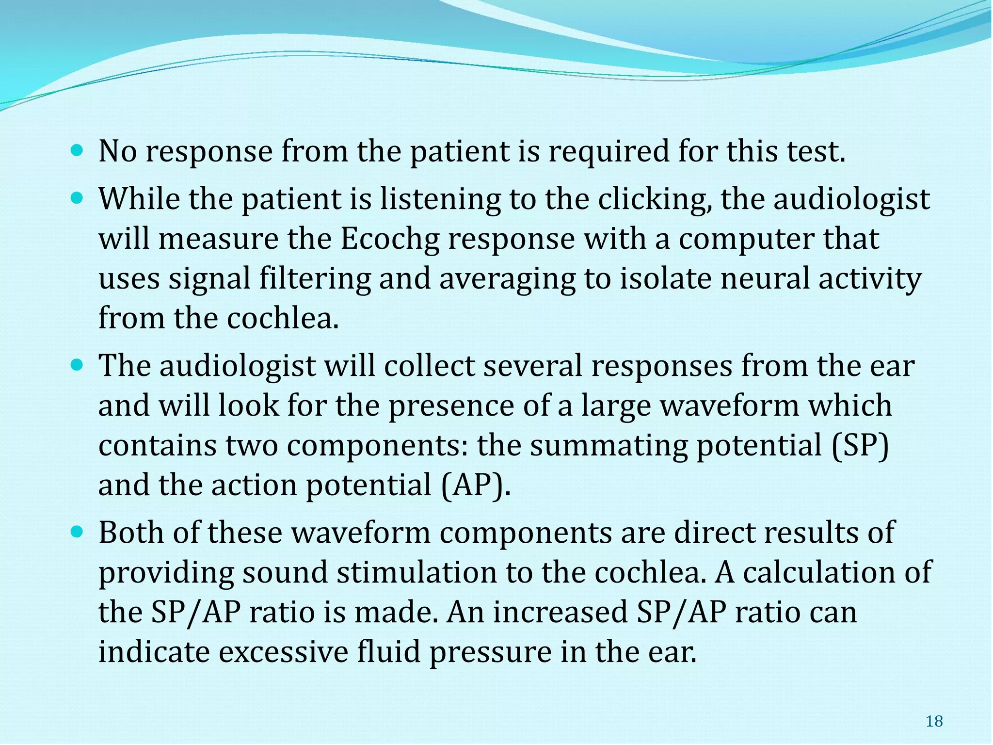  No response from the patient is required for this test.
 While the patient is listening to the clicking, the audiologist
will measure the Ecochg response with a computer that
uses signal filtering and averaging to isolate neural activity
from the cochlea.
 The audiologist will collect several responses from the ear
and will look for the presence of a large waveform which
contains two components: the summating potential (SP)
and the action potential (AP).
 Both of these waveform components are direct results of
providing sound stimulation to the cochlea. A calculation of
the SP/AP ratio is made. An increased SP/AP ratio can
indicate excessive fluid pressure in the ear.
18
 