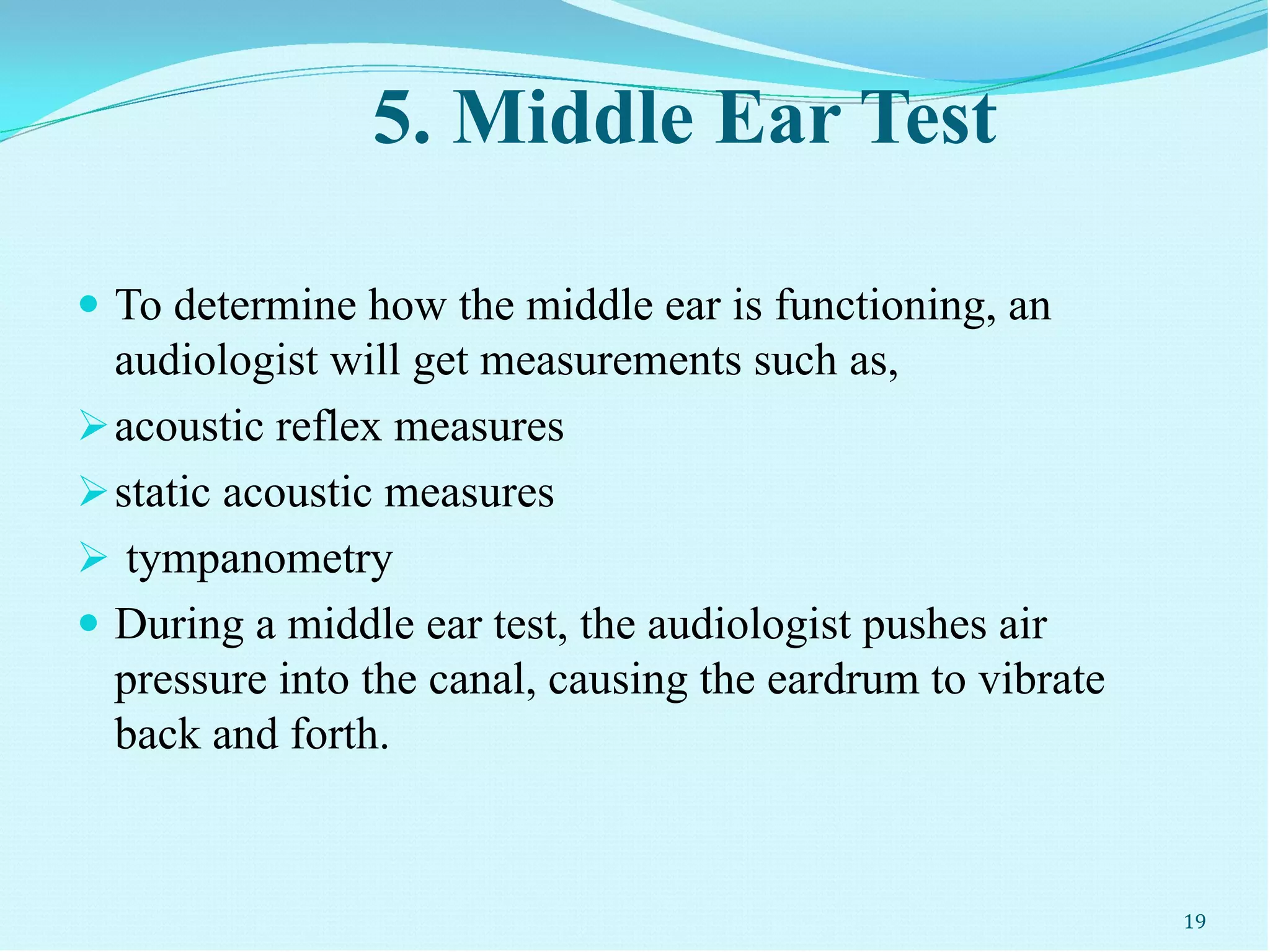 5. Middle Ear Test
 To determine how the middle ear is functioning, an
audiologist will get measurements such as,
acoustic reflex measures
static acoustic measures
 tympanometry
 During a middle ear test, the audiologist pushes air
pressure into the canal, causing the eardrum to vibrate
back and forth.
19
 