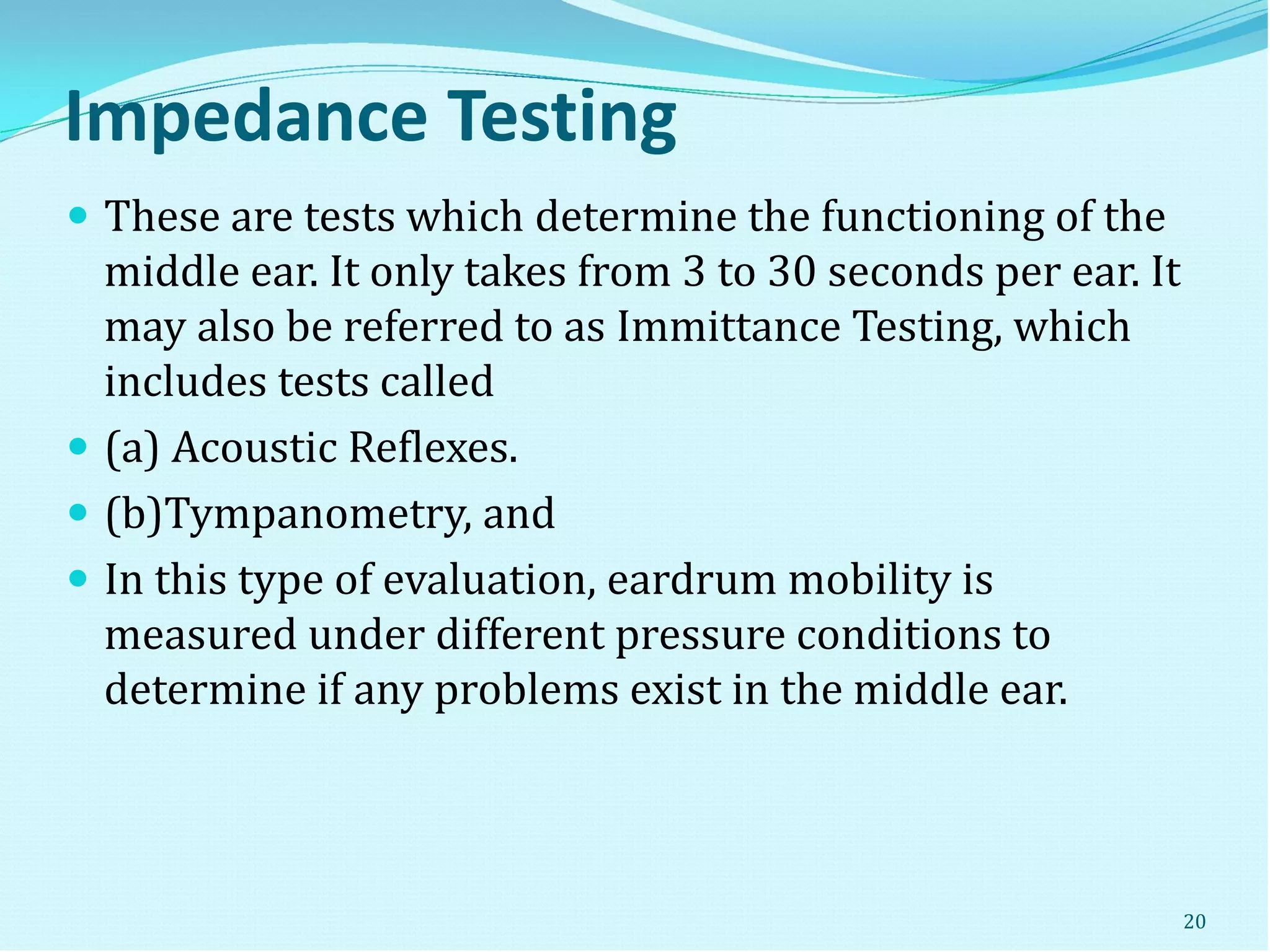 Impedance Testing
 These are tests which determine the functioning of the
middle ear. It only takes from 3 to 30 seconds per ear. It
may also be referred to as Immittance Testing, which
includes tests called
 (a) Acoustic Reflexes.
 (b)Tympanometry, and
 In this type of evaluation, eardrum mobility is
measured under different pressure conditions to
determine if any problems exist in the middle ear.
20
 