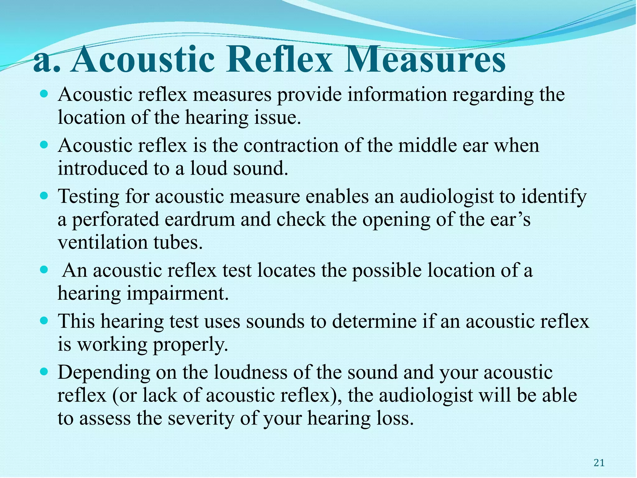 a. Acoustic Reflex Measures
 Acoustic reflex measures provide information regarding the
location of the hearing issue.
 Acoustic reflex is the contraction of the middle ear when
introduced to a loud sound.
 Testing for acoustic measure enables an audiologist to identify
a perforated eardrum and check the opening of the ear’s
ventilation tubes.
 An acoustic reflex test locates the possible location of a
hearing impairment.
 This hearing test uses sounds to determine if an acoustic reflex
is working properly.
 Depending on the loudness of the sound and your acoustic
reflex (or lack of acoustic reflex), the audiologist will be able
to assess the severity of your hearing loss.
21
 