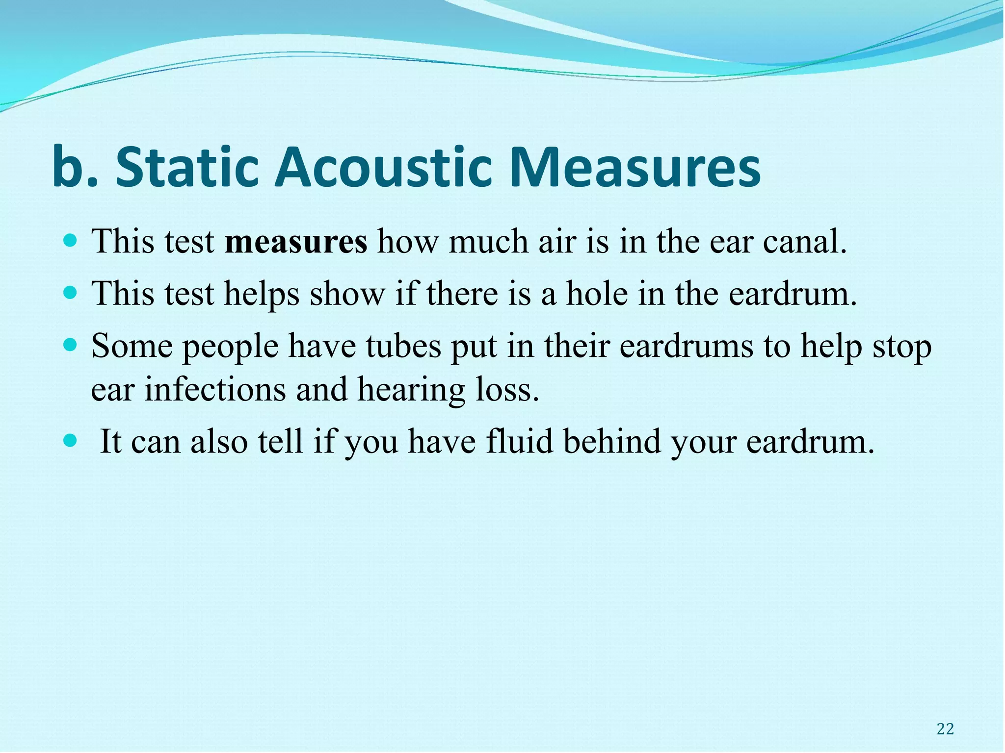 b. Static Acoustic Measures
 This test measures how much air is in the ear canal.
 This test helps show if there is a hole in the eardrum.
 Some people have tubes put in their eardrums to help stop
ear infections and hearing loss.
 It can also tell if you have fluid behind your eardrum.
22
 
