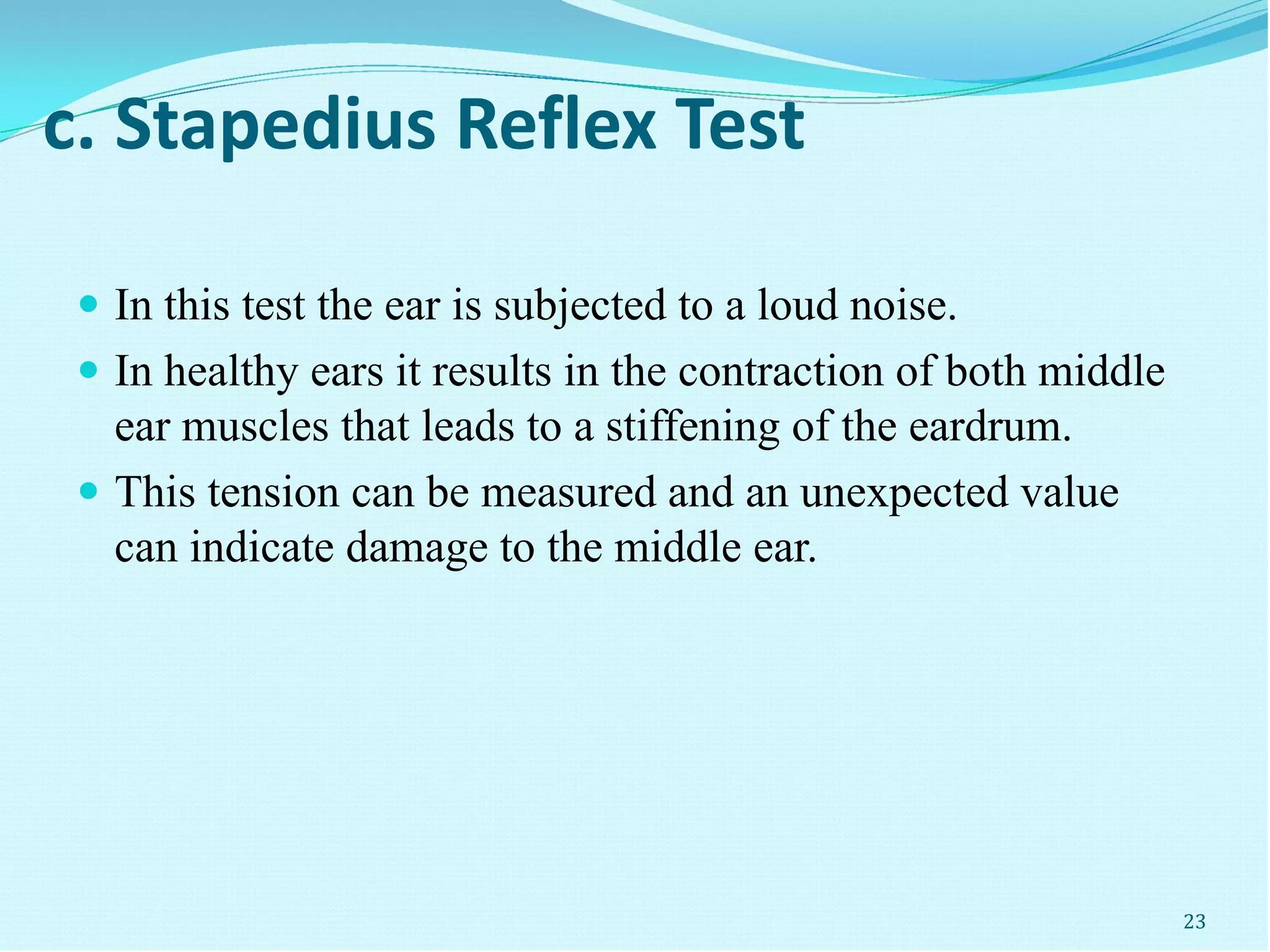c. Stapedius Reflex Test
 In this test the ear is subjected to a loud noise.
 In healthy ears it results in the contraction of both middle
ear muscles that leads to a stiffening of the eardrum.
 This tension can be measured and an unexpected value
can indicate damage to the middle ear.
23
 