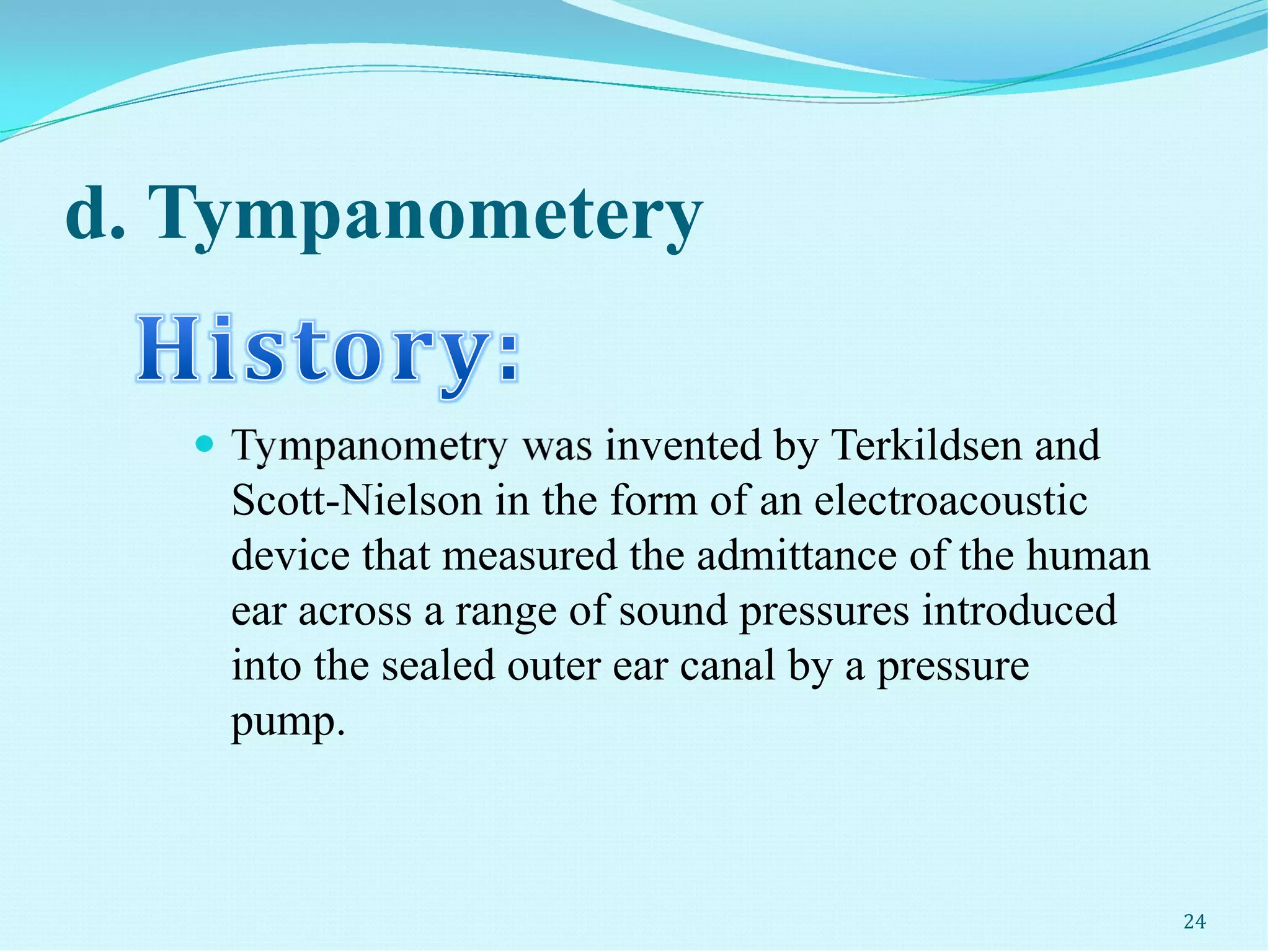 d. Tympanometery
 Tympanometry was invented by Terkildsen and
Scott-Nielson in the form of an electroacoustic
device that measured the admittance of the human
ear across a range of sound pressures introduced
into the sealed outer ear canal by a pressure
pump.
24
 