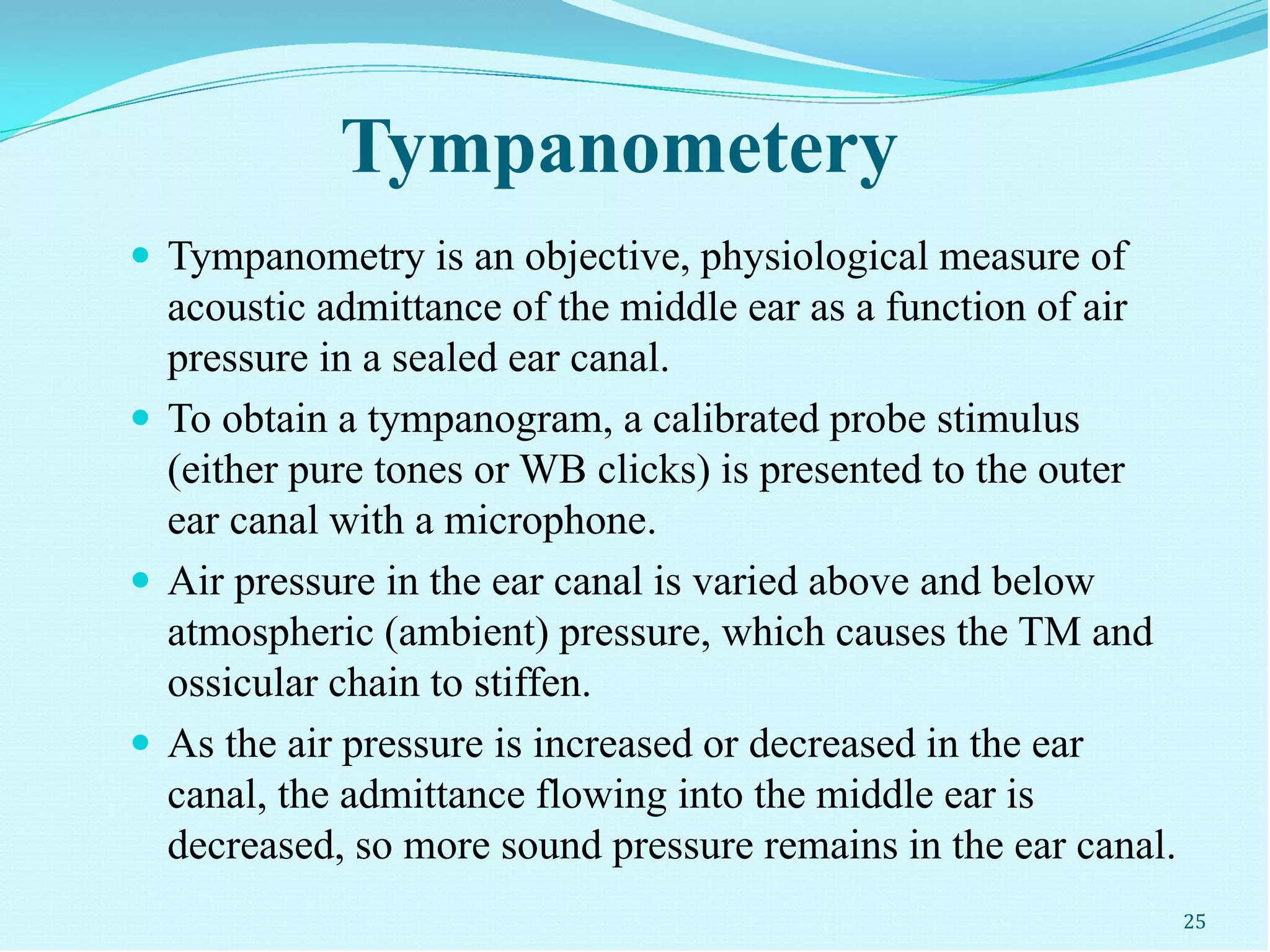 Tympanometery
 Tympanometry is an objective, physiological measure of
acoustic admittance of the middle ear as a function of air
pressure in a sealed ear canal.
 To obtain a tympanogram, a calibrated probe stimulus
(either pure tones or WB clicks) is presented to the outer
ear canal with a microphone.
 Air pressure in the ear canal is varied above and below
atmospheric (ambient) pressure, which causes the TM and
ossicular chain to stiffen.
 As the air pressure is increased or decreased in the ear
canal, the admittance flowing into the middle ear is
decreased, so more sound pressure remains in the ear canal.
25
 
