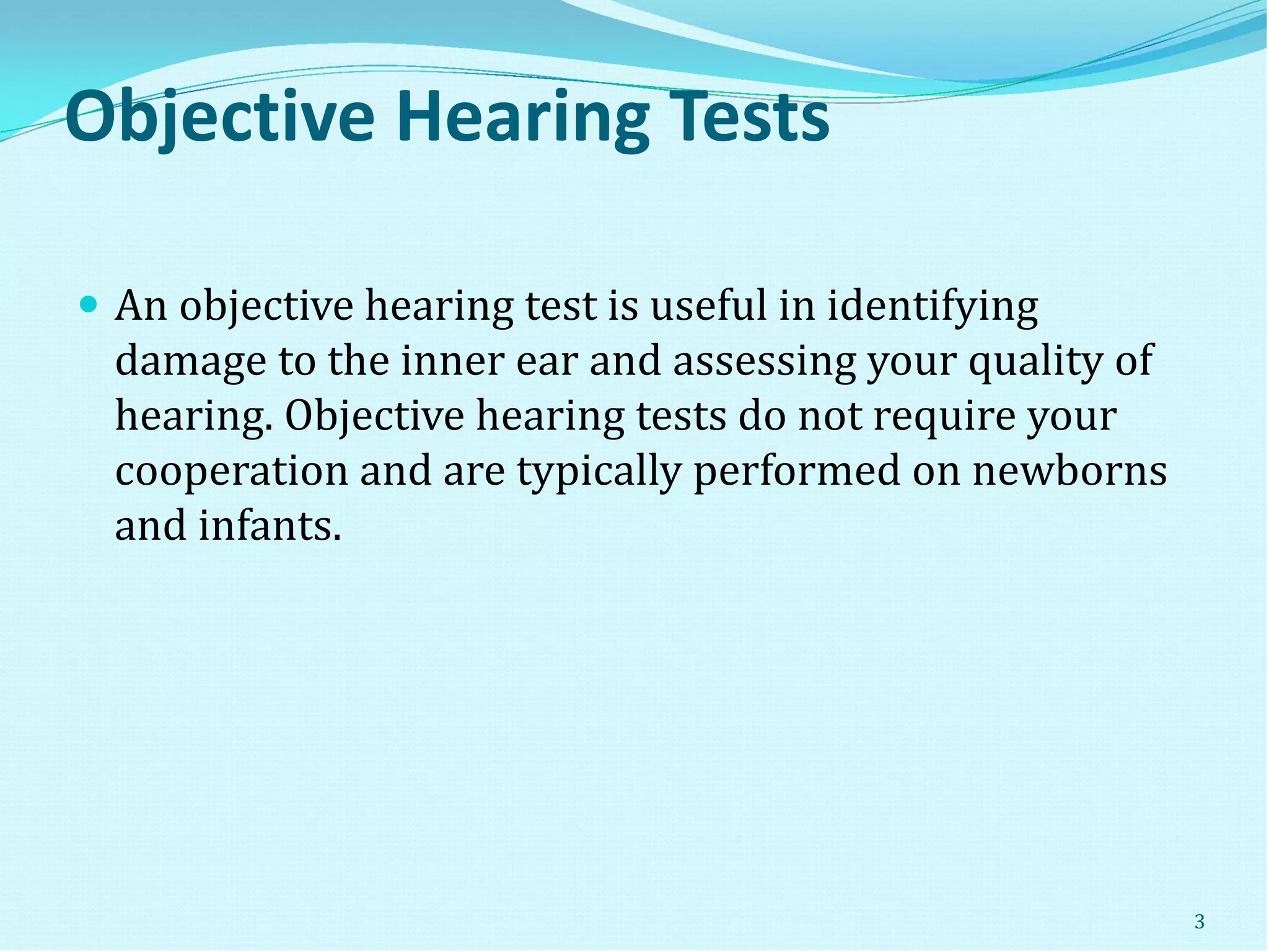 Objective Hearing Tests
 An objective hearing test is useful in identifying
damage to the inner ear and assessing your quality of
hearing. Objective hearing tests do not require your
cooperation and are typically performed on newborns
and infants.
3
 