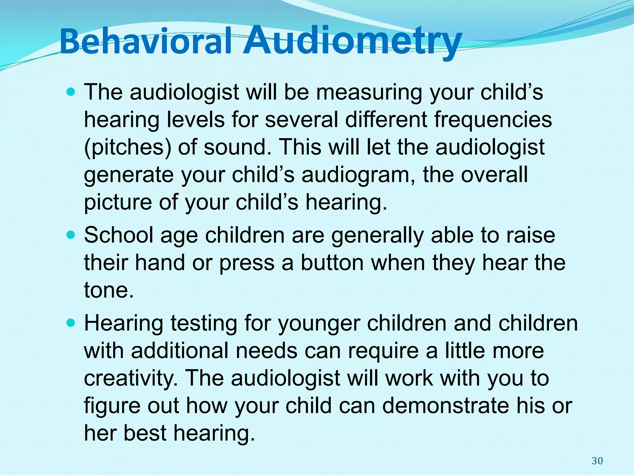 Behavioral Audiometry
 The audiologist will be measuring your child’s
hearing levels for several different frequencies
(pitches) of sound. This will let the audiologist
generate your child’s audiogram, the overall
picture of your child’s hearing.
 School age children are generally able to raise
their hand or press a button when they hear the
tone.
 Hearing testing for younger children and children
with additional needs can require a little more
creativity. The audiologist will work with you to
figure out how your child can demonstrate his or
her best hearing.
30
 