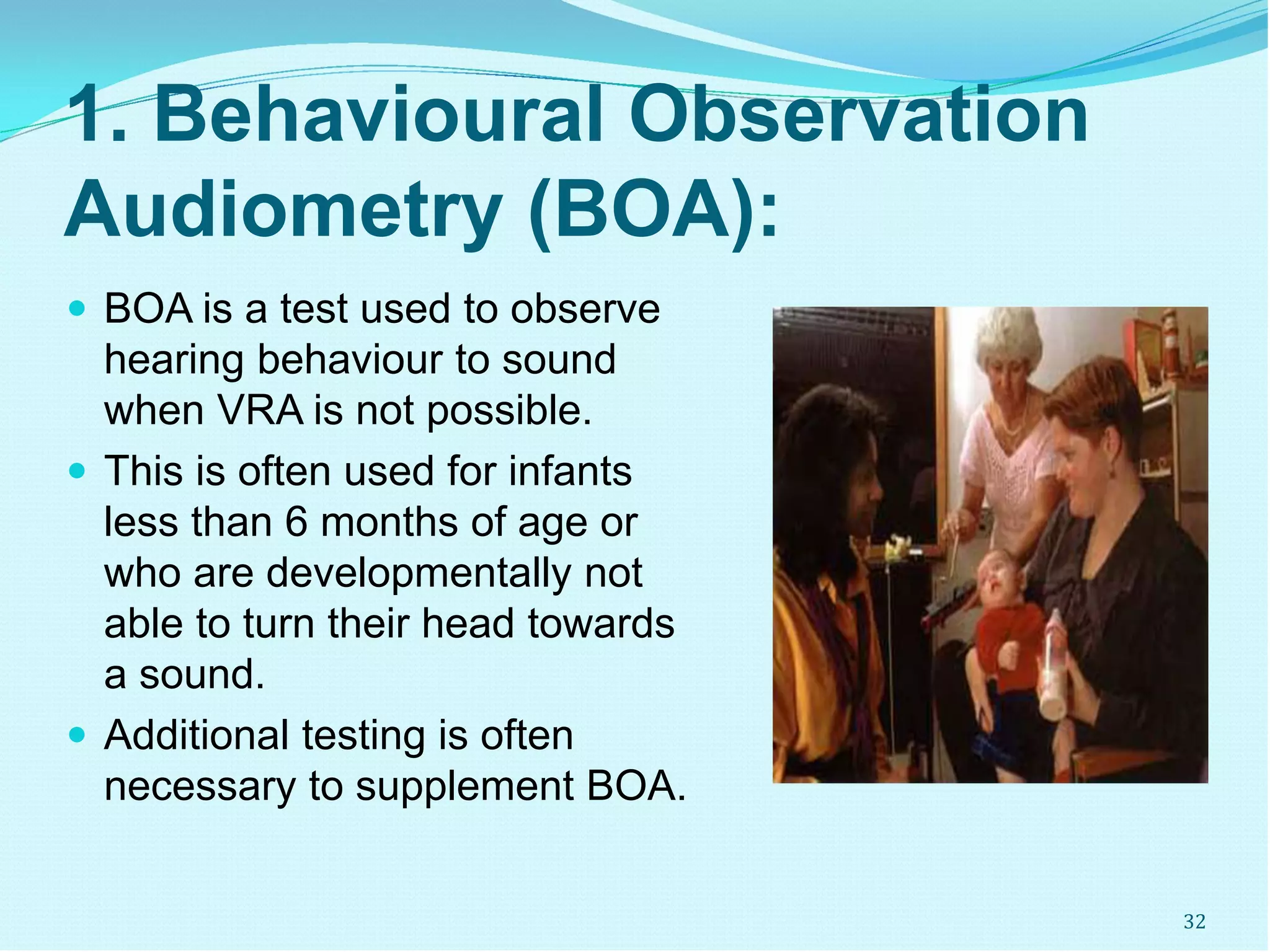 1. Behavioural Observation
Audiometry (BOA):
 BOA is a test used to observe
hearing behaviour to sound
when VRA is not possible.
 This is often used for infants
less than 6 months of age or
who are developmentally not
able to turn their head towards
a sound.
 Additional testing is often
necessary to supplement BOA.
32
 