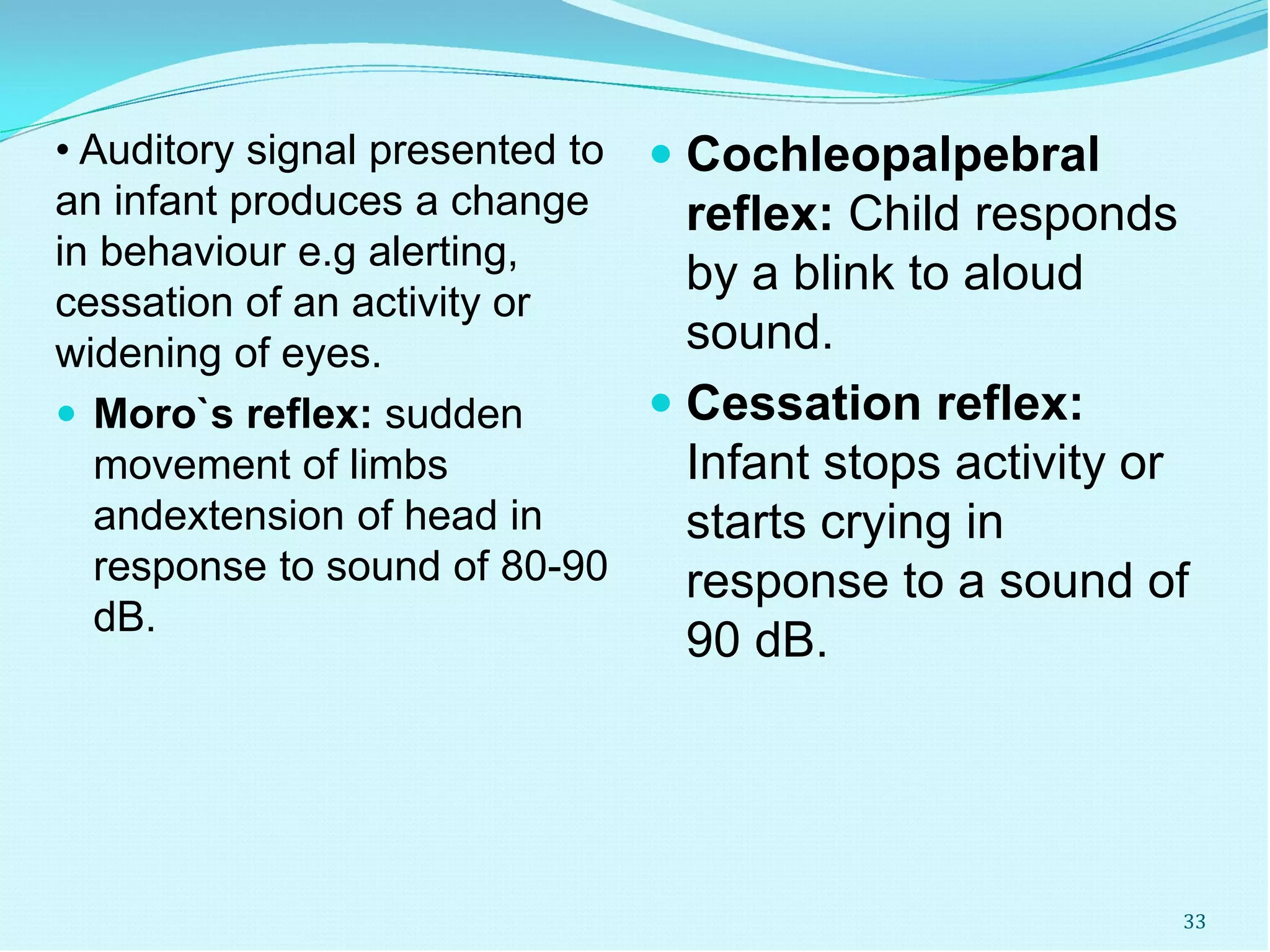 • Auditory signal presented to
an infant produces a change
in behaviour e.g alerting,
cessation of an activity or
widening of eyes.
 Moro`s reflex: sudden
movement of limbs
andextension of head in
response to sound of 80-90
dB.
 Cochleopalpebral
reflex: Child responds
by a blink to aloud
sound.
 Cessation reflex:
Infant stops activity or
starts crying in
response to a sound of
90 dB.
33
 