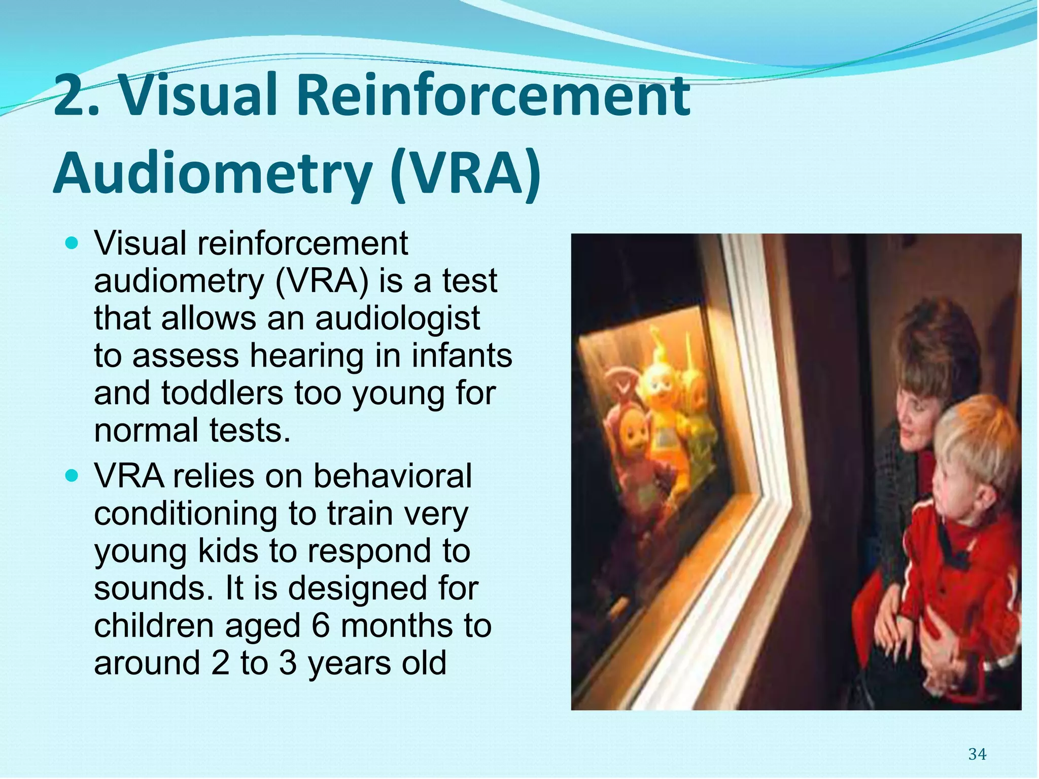 2. Visual Reinforcement
Audiometry (VRA)
 Visual reinforcement
audiometry (VRA) is a test
that allows an audiologist
to assess hearing in infants
and toddlers too young for
normal tests.
 VRA relies on behavioral
conditioning to train very
young kids to respond to
sounds. It is designed for
children aged 6 months to
around 2 to 3 years old
34
 