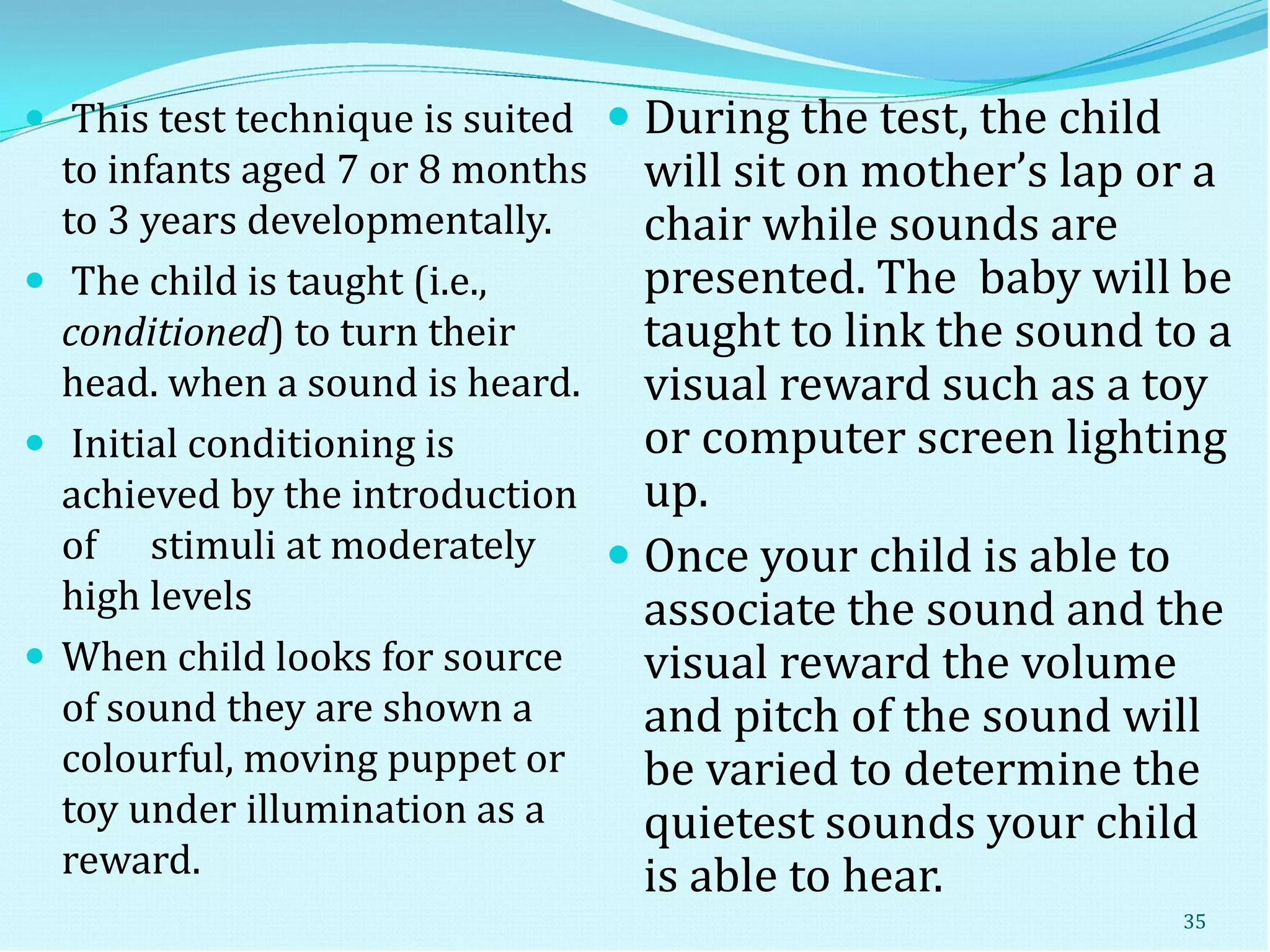  This test technique is suited
to infants aged 7 or 8 months
to 3 years developmentally.
 The child is taught (i.e.,
conditioned) to turn their
head. when a sound is heard.
 Initial conditioning is
achieved by the introduction
of stimuli at moderately
high levels
 When child looks for source
of sound they are shown a
colourful, moving puppet or
toy under illumination as a
reward.
 During the test, the child
will sit on mother’s lap or a
chair while sounds are
presented. The baby will be
taught to link the sound to a
visual reward such as a toy
or computer screen lighting
up.
 Once your child is able to
associate the sound and the
visual reward the volume
and pitch of the sound will
be varied to determine the
quietest sounds your child
is able to hear.
35
 