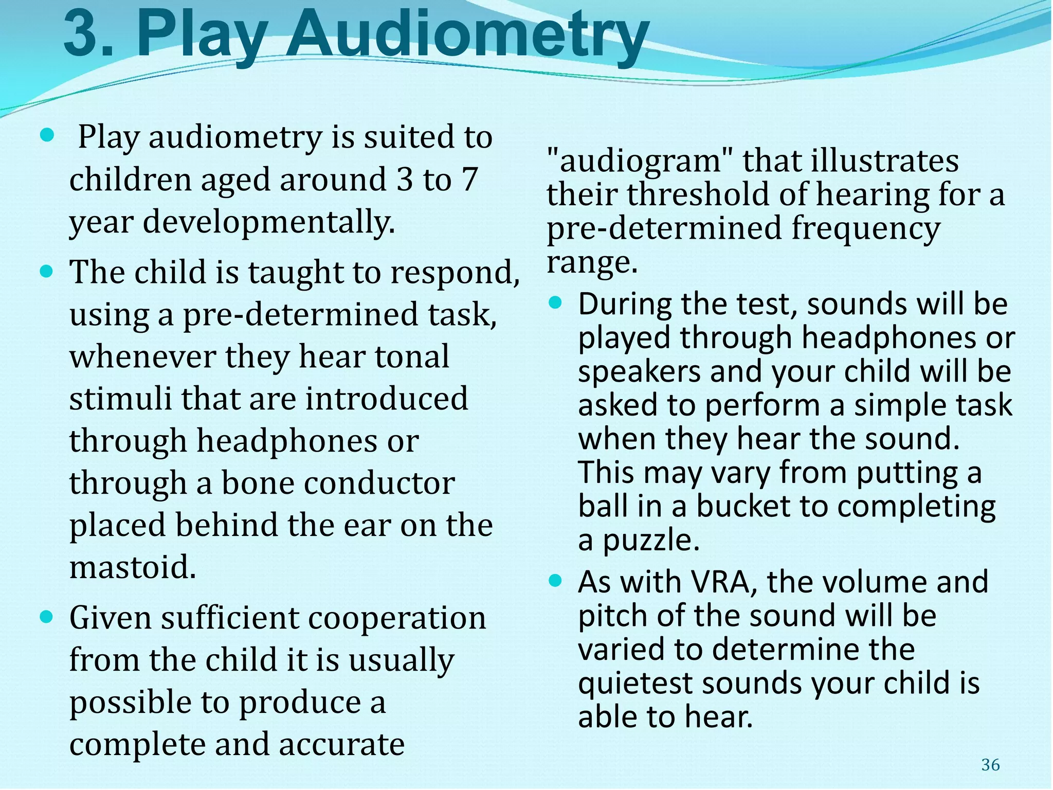 3. Play Audiometry
 Play audiometry is suited to
children aged around 3 to 7
year developmentally.
 The child is taught to respond,
using a pre-determined task,
whenever they hear tonal
stimuli that are introduced
through headphones or
through a bone conductor
placed behind the ear on the
mastoid.
 Given sufficient cooperation
from the child it is usually
possible to produce a
complete and accurate
"audiogram" that illustrates
their threshold of hearing for a
pre-determined frequency
range.
 During the test, sounds will be
played through headphones or
speakers and your child will be
asked to perform a simple task
when they hear the sound.
This may vary from putting a
ball in a bucket to completing
a puzzle.
 As with VRA, the volume and
pitch of the sound will be
varied to determine the
quietest sounds your child is
able to hear.
36
 