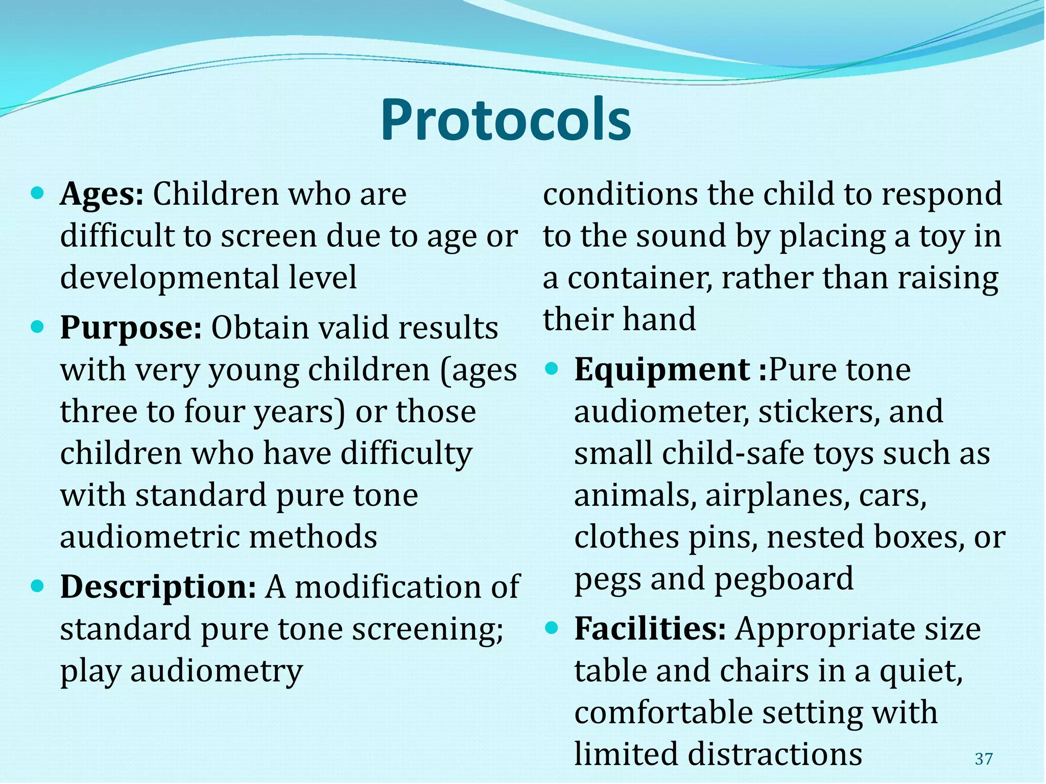 Protocols
 Ages: Children who are
difficult to screen due to age or
developmental level
 Purpose: Obtain valid results
with very young children (ages
three to four years) or those
children who have difficulty
with standard pure tone
audiometric methods
 Description: A modification of
standard pure tone screening;
play audiometry
conditions the child to respond
to the sound by placing a toy in
a container, rather than raising
their hand
 Equipment :Pure tone
audiometer, stickers, and
small child-safe toys such as
animals, airplanes, cars,
clothes pins, nested boxes, or
pegs and pegboard
 Facilities: Appropriate size
table and chairs in a quiet,
comfortable setting with
limited distractions 37
 