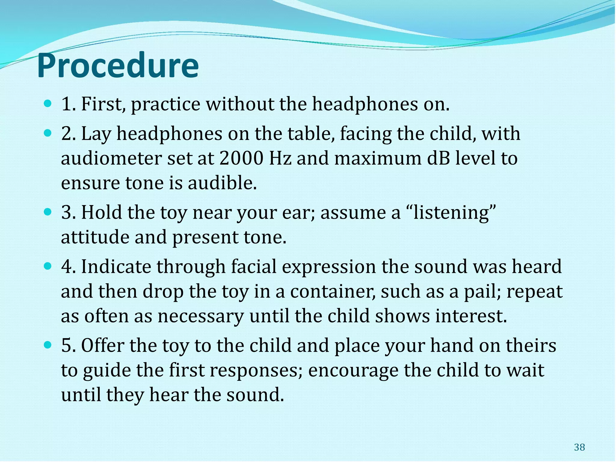 Procedure
 1. First, practice without the headphones on.
 2. Lay headphones on the table, facing the child, with
audiometer set at 2000 Hz and maximum dB level to
ensure tone is audible.
 3. Hold the toy near your ear; assume a “listening”
attitude and present tone.
 4. Indicate through facial expression the sound was heard
and then drop the toy in a container, such as a pail; repeat
as often as necessary until the child shows interest.
 5. Offer the toy to the child and place your hand on theirs
to guide the first responses; encourage the child to wait
until they hear the sound.
38
 