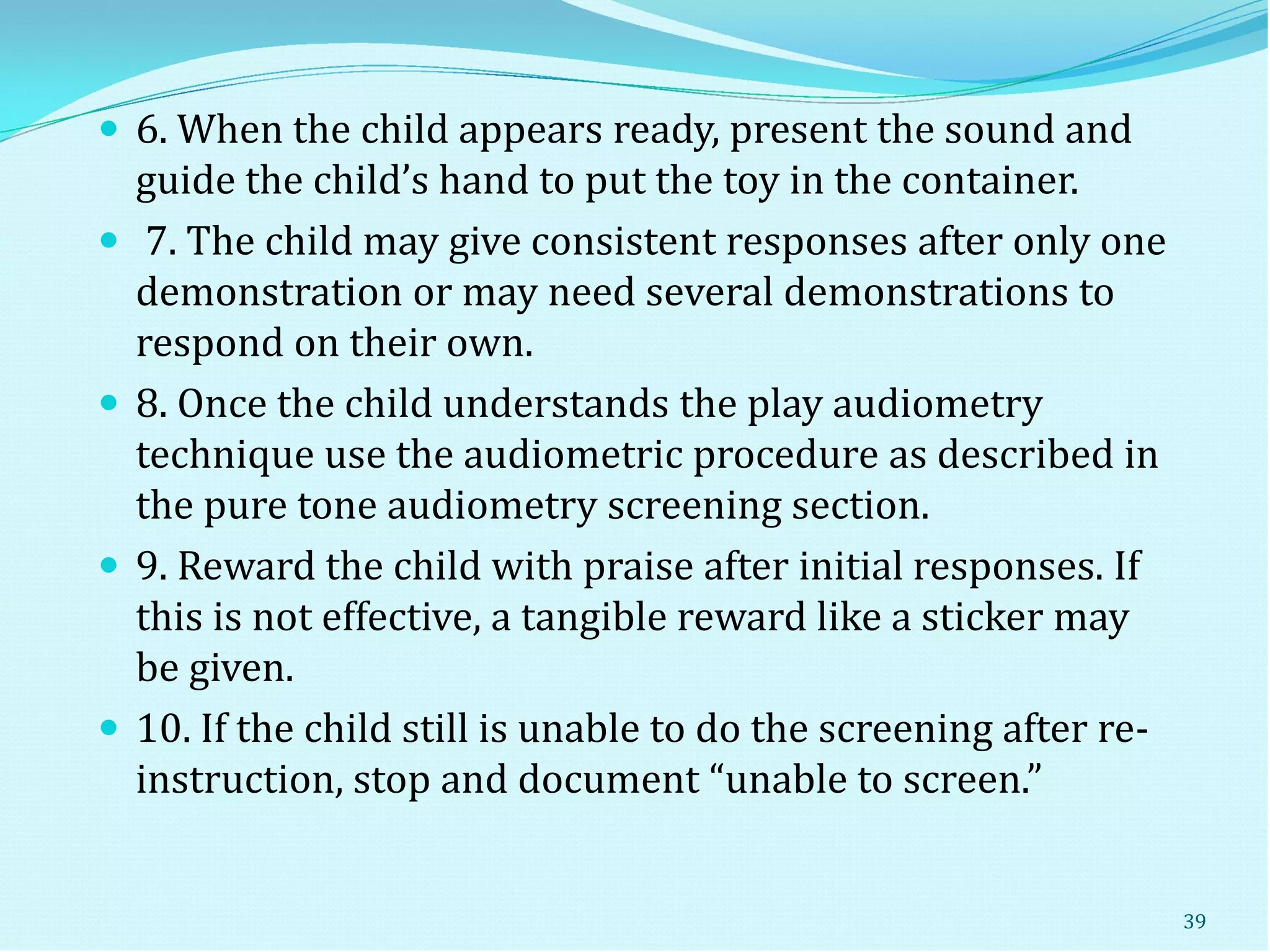  6. When the child appears ready, present the sound and
guide the child’s hand to put the toy in the container.
 7. The child may give consistent responses after only one
demonstration or may need several demonstrations to
respond on their own.
 8. Once the child understands the play audiometry
technique use the audiometric procedure as described in
the pure tone audiometry screening section.
 9. Reward the child with praise after initial responses. If
this is not effective, a tangible reward like a sticker may
be given.
 10. If the child still is unable to do the screening after re-
instruction, stop and document “unable to screen.”
39
 