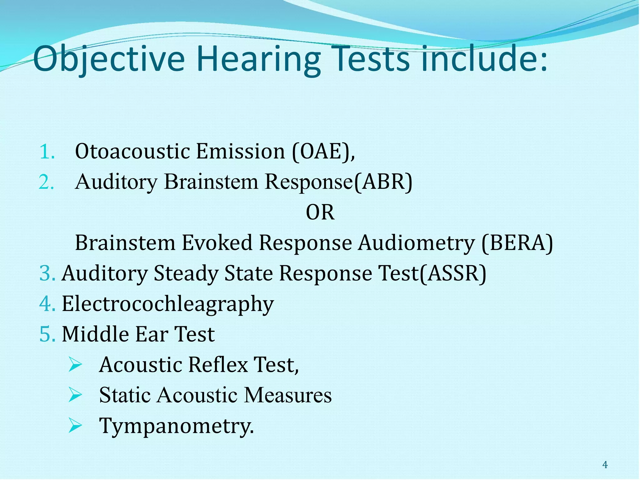 Objective Hearing Tests include:
1. Otoacoustic Emission (OAE),
2. Auditory Brainstem Response(ABR)
OR
Brainstem Evoked Response Audiometry (BERA)
3. Auditory Steady State Response Test(ASSR)
4. Electrocochleagraphy
5. Middle Ear Test
 Acoustic Reflex Test,
 Static Acoustic Measures
 Tympanometry.
4
 
