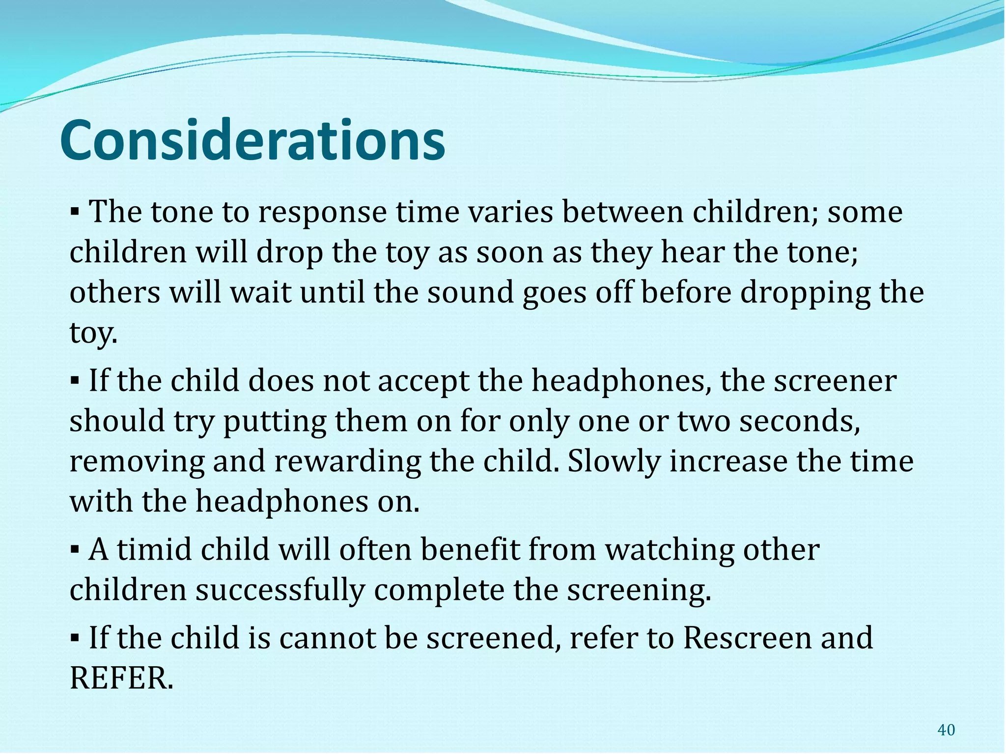 Considerations
▪ The tone to response time varies between children; some
children will drop the toy as soon as they hear the tone;
others will wait until the sound goes off before dropping the
toy.
▪ If the child does not accept the headphones, the screener
should try putting them on for only one or two seconds,
removing and rewarding the child. Slowly increase the time
with the headphones on.
▪ A timid child will often benefit from watching other
children successfully complete the screening.
▪ If the child is cannot be screened, refer to Rescreen and
REFER.
40
 