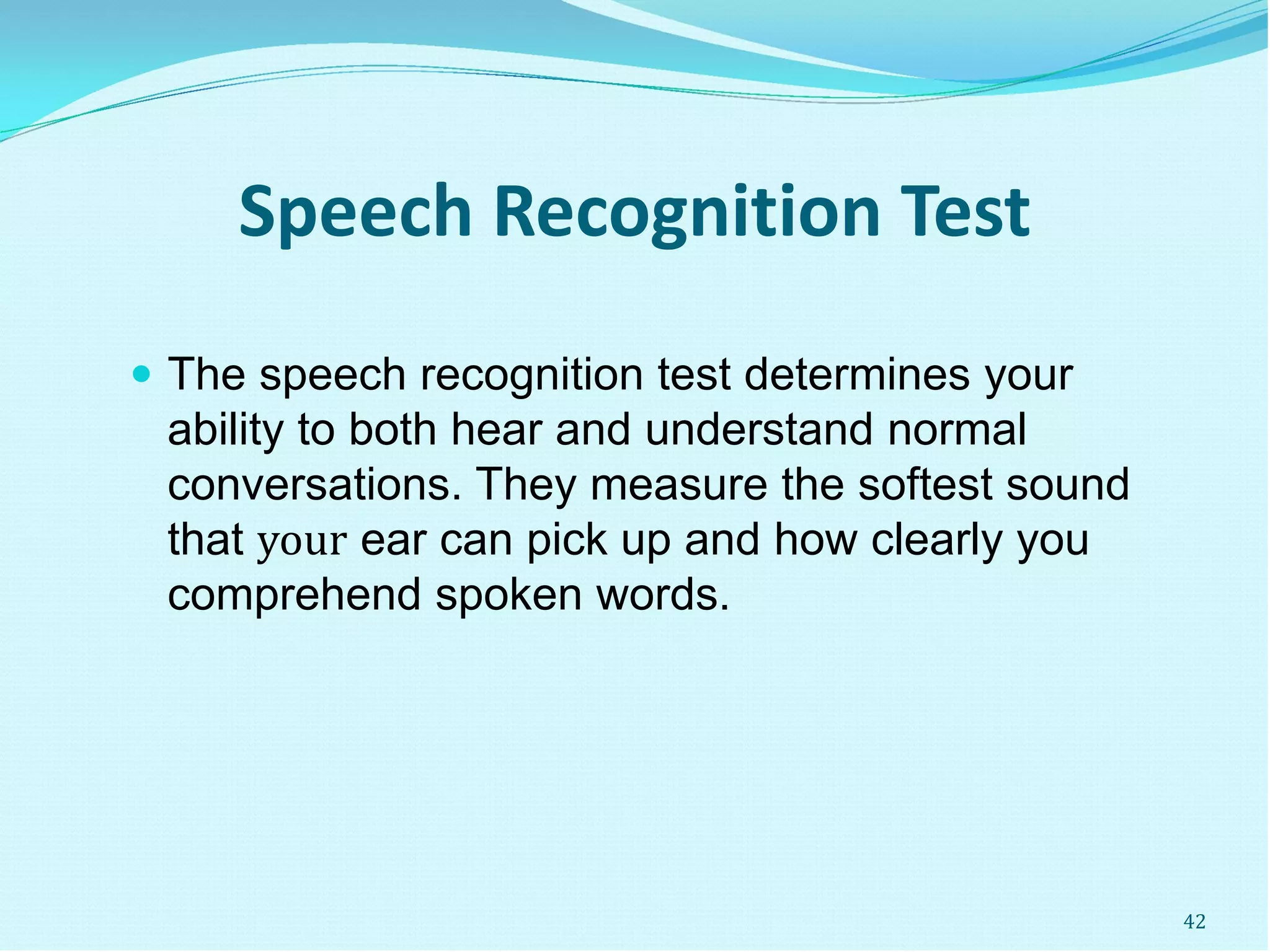 Speech Recognition Test
 The speech recognition test determines your
ability to both hear and understand normal
conversations. They measure the softest sound
that your ear can pick up and how clearly you
comprehend spoken words.
42
 