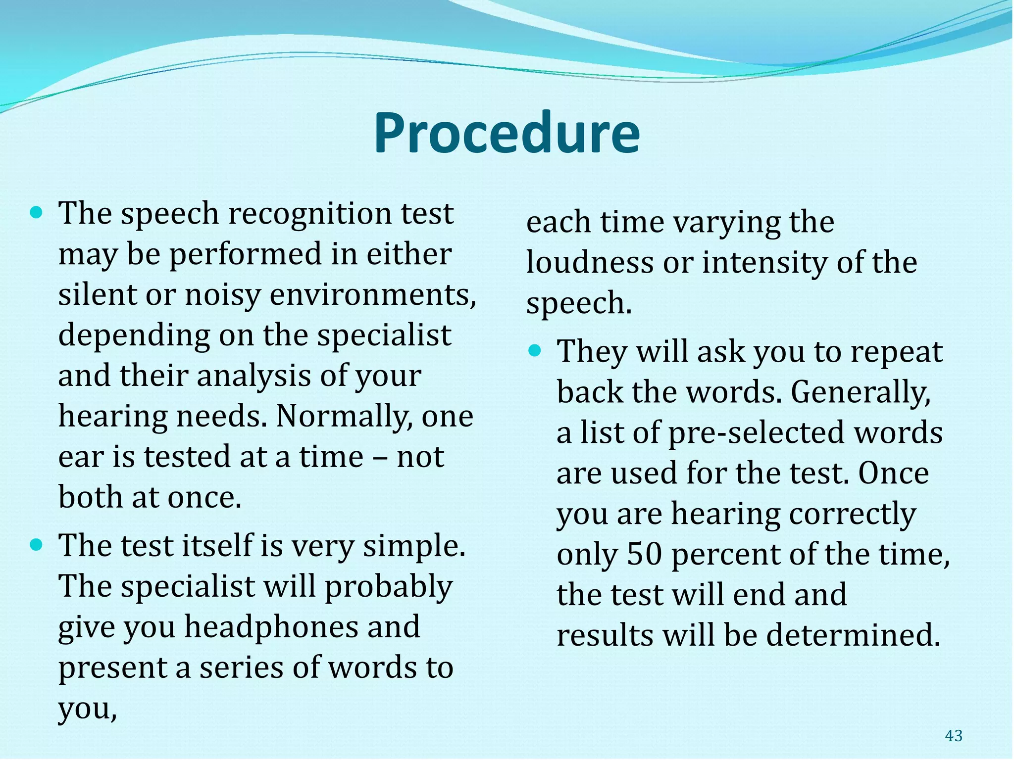 Procedure
 The speech recognition test
may be performed in either
silent or noisy environments,
depending on the specialist
and their analysis of your
hearing needs. Normally, one
ear is tested at a time – not
both at once.
 The test itself is very simple.
The specialist will probably
give you headphones and
present a series of words to
you,
each time varying the
loudness or intensity of the
speech.
 They will ask you to repeat
back the words. Generally,
a list of pre-selected words
are used for the test. Once
you are hearing correctly
only 50 percent of the time,
the test will end and
results will be determined.
43
 